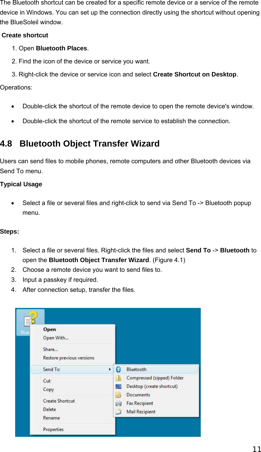 11 The Bluetooth shortcut can be created for a specific remote device or a service of the remote device in Windows. You can set up the connection directly using the shortcut without opening the BlueSoleil window.  Create shortcut        1. Open Bluetooth Places.        2. Find the icon of the device or service you want.        3. Right-click the device or service icon and select Create Shortcut on Desktop. Operations: •  Double-click the shortcut of the remote device to open the remote device&apos;s window. •  Double-click the shortcut of the remote service to establish the connection.   4.8  Bluetooth Object Transfer Wizard Users can send files to mobile phones, remote computers and other Bluetooth devices via Send To menu.   Typical Usage •  Select a file or several files and right-click to send via Send To -&gt; Bluetooth popup menu. Steps: 1.  Select a file or several files. Right-click the files and select Send To -&gt; Bluetooth to open the Bluetooth Object Transfer Wizard. (Figure 4.1)   2.  Choose a remote device you want to send files to.   3.  Input a passkey if required.   4.  After connection setup, transfer the files.     