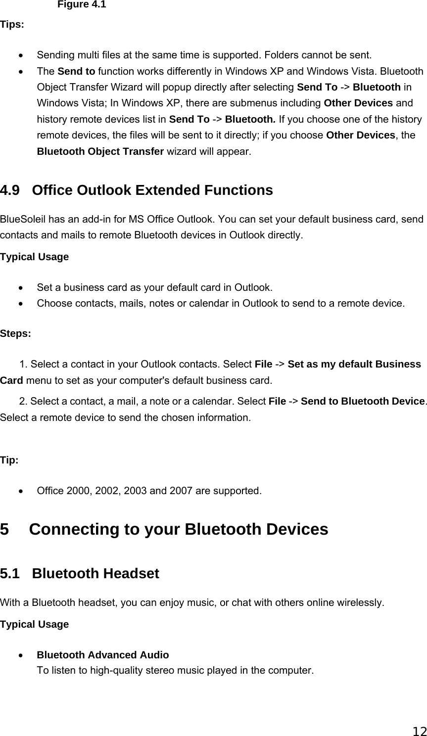 12                  Figure 4.1 Tips: •  Sending multi files at the same time is supported. Folders cannot be sent.   • The Send to function works differently in Windows XP and Windows Vista. Bluetooth Object Transfer Wizard will popup directly after selecting Send To -&gt; Bluetooth in Windows Vista; In Windows XP, there are submenus including Other Devices and history remote devices list in Send To -&gt; Bluetooth. If you choose one of the history remote devices, the files will be sent to it directly; if you choose Other Devices, the Bluetooth Object Transfer wizard will appear.   4.9  Office Outlook Extended Functions BlueSoleil has an add-in for MS Office Outlook. You can set your default business card, send contacts and mails to remote Bluetooth devices in Outlook directly. Typical Usage •  Set a business card as your default card in Outlook.   •  Choose contacts, mails, notes or calendar in Outlook to send to a remote device.   Steps:        1. Select a contact in your Outlook contacts. Select File -&gt; Set as my default Business Card menu to set as your computer&apos;s default business card.          2. Select a contact, a mail, a note or a calendar. Select File -&gt; Send to Bluetooth Device. Select a remote device to send the chosen information.     Tip: •  Office 2000, 2002, 2003 and 2007 are supported.   5  Connecting to your Bluetooth Devices 5.1 Bluetooth Headset With a Bluetooth headset, you can enjoy music, or chat with others online wirelessly. Typical Usage • Bluetooth Advanced Audio To listen to high-quality stereo music played in the computer.   