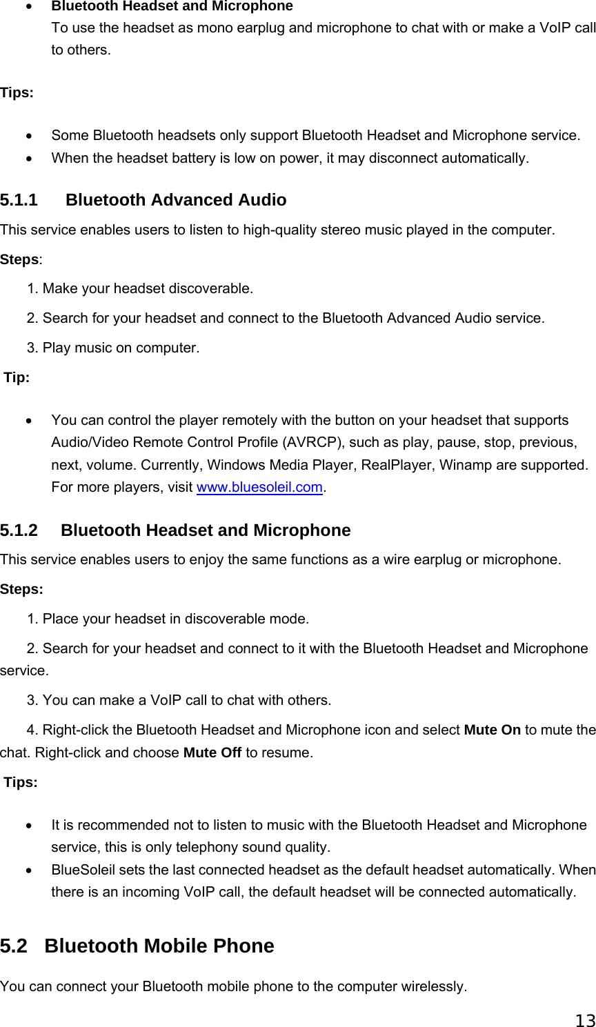 13 • Bluetooth Headset and Microphone To use the headset as mono earplug and microphone to chat with or make a VoIP call to others.   Tips: •  Some Bluetooth headsets only support Bluetooth Headset and Microphone service. •  When the headset battery is low on power, it may disconnect automatically. 5.1.1   Bluetooth Advanced Audio This service enables users to listen to high-quality stereo music played in the computer. Steps:        1. Make your headset discoverable.        2. Search for your headset and connect to the Bluetooth Advanced Audio service.        3. Play music on computer.    Tip: •  You can control the player remotely with the button on your headset that supports Audio/Video Remote Control Profile (AVRCP), such as play, pause, stop, previous, next, volume. Currently, Windows Media Player, RealPlayer, Winamp are supported. For more players, visit www.bluesoleil.com. 5.1.2 Bluetooth Headset and Microphone This service enables users to enjoy the same functions as a wire earplug or microphone. Steps:        1. Place your headset in discoverable mode.        2. Search for your headset and connect to it with the Bluetooth Headset and Microphone service.         3. You can make a VoIP call to chat with others.          4. Right-click the Bluetooth Headset and Microphone icon and select Mute On to mute the chat. Right-click and choose Mute Off to resume.    Tips: •  It is recommended not to listen to music with the Bluetooth Headset and Microphone service, this is only telephony sound quality. •  BlueSoleil sets the last connected headset as the default headset automatically. When there is an incoming VoIP call, the default headset will be connected automatically. 5.2  Bluetooth Mobile Phone You can connect your Bluetooth mobile phone to the computer wirelessly. 