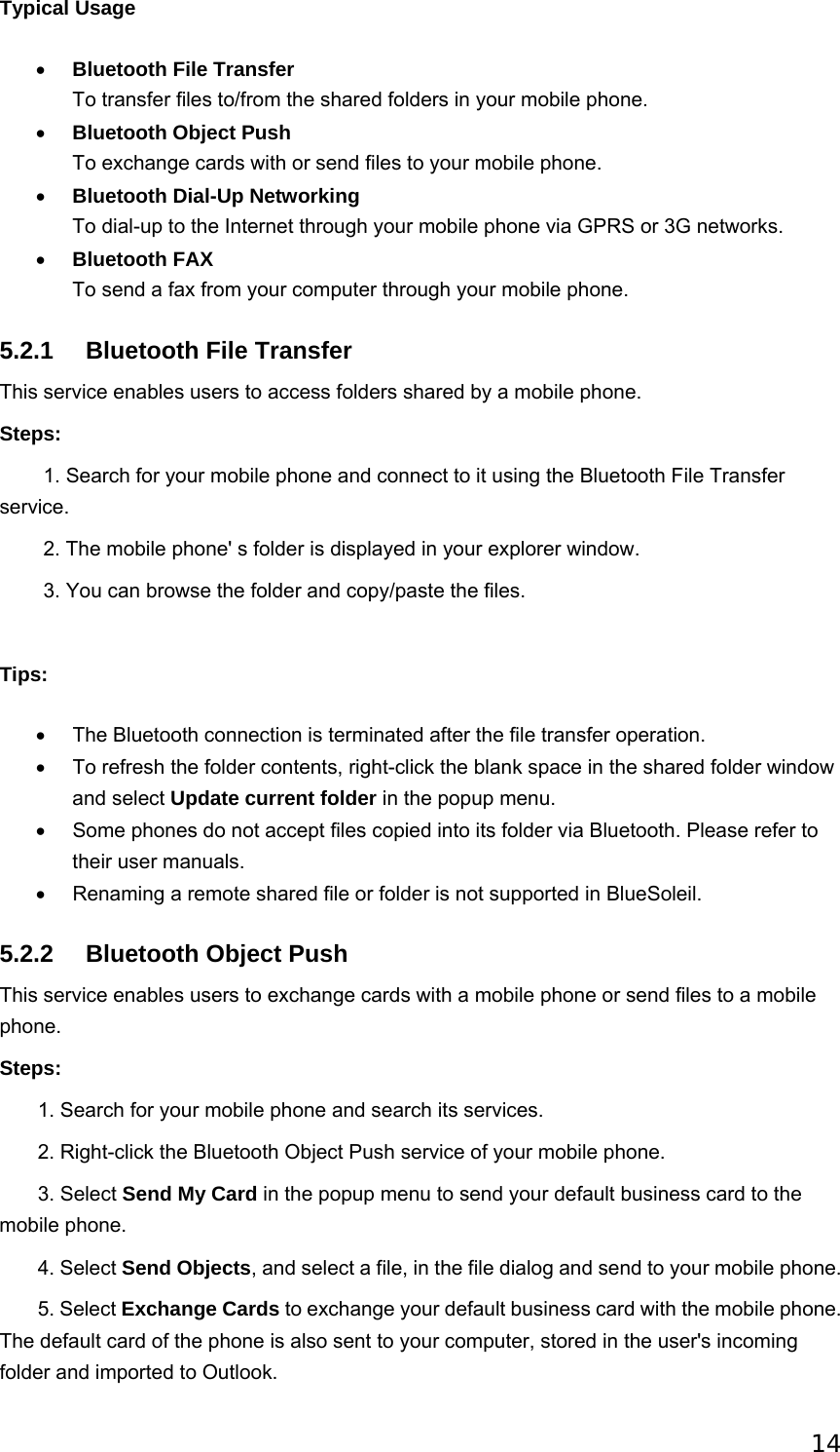 14 Typical Usage • Bluetooth File Transfer   To transfer files to/from the shared folders in your mobile phone.   • Bluetooth Object Push To exchange cards with or send files to your mobile phone.   • Bluetooth Dial-Up Networking  To dial-up to the Internet through your mobile phone via GPRS or 3G networks.   • Bluetooth FAX  To send a fax from your computer through your mobile phone.   5.2.1  Bluetooth File Transfer This service enables users to access folders shared by a mobile phone. Steps:             1. Search for your mobile phone and connect to it using the Bluetooth File Transfer service.         2. The mobile phone&apos; s folder is displayed in your explorer window.           3. You can browse the folder and copy/paste the files.     Tips: •  The Bluetooth connection is terminated after the file transfer operation. •  To refresh the folder contents, right-click the blank space in the shared folder window and select Update current folder in the popup menu.   •  Some phones do not accept files copied into its folder via Bluetooth. Please refer to their user manuals. •  Renaming a remote shared file or folder is not supported in BlueSoleil. 5.2.2  Bluetooth Object Push This service enables users to exchange cards with a mobile phone or send files to a mobile phone. Steps:        1. Search for your mobile phone and search its services.          2. Right-click the Bluetooth Object Push service of your mobile phone.          3. Select Send My Card in the popup menu to send your default business card to the mobile phone.         4. Select Send Objects, and select a file, in the file dialog and send to your mobile phone.        5. Select Exchange Cards to exchange your default business card with the mobile phone. The default card of the phone is also sent to your computer, stored in the user&apos;s incoming folder and imported to Outlook.   