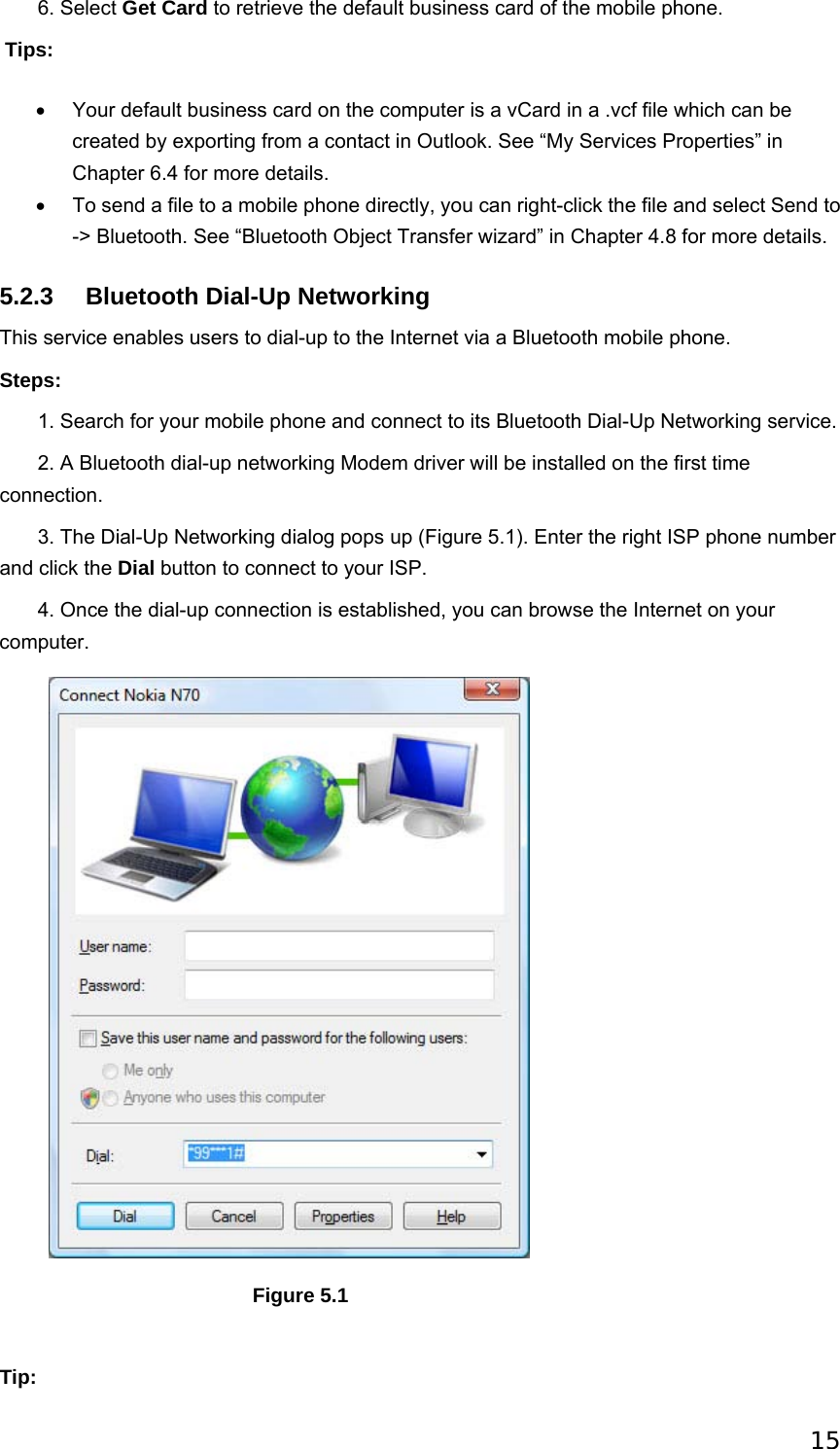 15        6. Select Get Card to retrieve the default business card of the mobile phone.  Tips: •  Your default business card on the computer is a vCard in a .vcf file which can be created by exporting from a contact in Outlook. See “My Services Properties” in Chapter 6.4 for more details.   •  To send a file to a mobile phone directly, you can right-click the file and select Send to -&gt; Bluetooth. See “Bluetooth Object Transfer wizard” in Chapter 4.8 for more details.   5.2.3 Bluetooth Dial-Up Networking This service enables users to dial-up to the Internet via a Bluetooth mobile phone. Steps:        1. Search for your mobile phone and connect to its Bluetooth Dial-Up Networking service.        2. A Bluetooth dial-up networking Modem driver will be installed on the first time connection.        3. The Dial-Up Networking dialog pops up (Figure 5.1). Enter the right ISP phone number and click the Dial button to connect to your ISP.        4. Once the dial-up connection is established, you can browse the Internet on your computer.                                        Figure 5.1   Tip: 