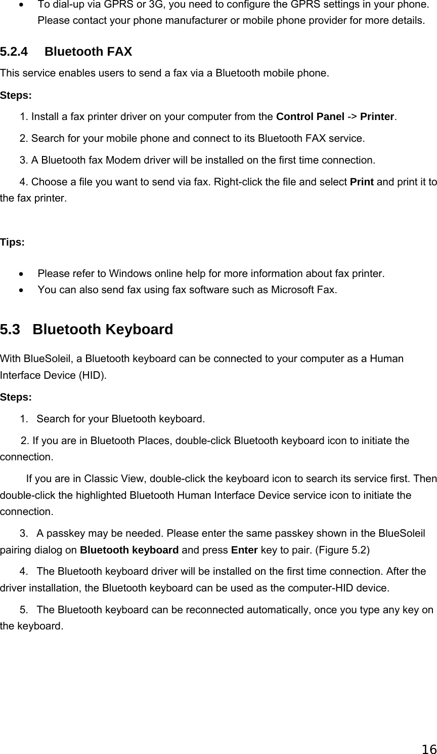 16 •  To dial-up via GPRS or 3G, you need to configure the GPRS settings in your phone. Please contact your phone manufacturer or mobile phone provider for more details.   5.2.4 Bluetooth FAX This service enables users to send a fax via a Bluetooth mobile phone. Steps:        1. Install a fax printer driver on your computer from the Control Panel -&gt; Printer.        2. Search for your mobile phone and connect to its Bluetooth FAX service.        3. A Bluetooth fax Modem driver will be installed on the first time connection.          4. Choose a file you want to send via fax. Right-click the file and select Print and print it to the fax printer.   Tips: •  Please refer to Windows online help for more information about fax printer.   •  You can also send fax using fax software such as Microsoft Fax.   5.3 Bluetooth Keyboard With BlueSoleil, a Bluetooth keyboard can be connected to your computer as a Human Interface Device (HID). Steps:        1.   Search for your Bluetooth keyboard. 2. If you are in Bluetooth Places, double-click Bluetooth keyboard icon to initiate the connection.           If you are in Classic View, double-click the keyboard icon to search its service first. Then double-click the highlighted Bluetooth Human Interface Device service icon to initiate the connection.        3.   A passkey may be needed. Please enter the same passkey shown in the BlueSoleil pairing dialog on Bluetooth keyboard and press Enter key to pair. (Figure 5.2)        4.   The Bluetooth keyboard driver will be installed on the first time connection. After the driver installation, the Bluetooth keyboard can be used as the computer-HID device.        5.   The Bluetooth keyboard can be reconnected automatically, once you type any key on the keyboard. 