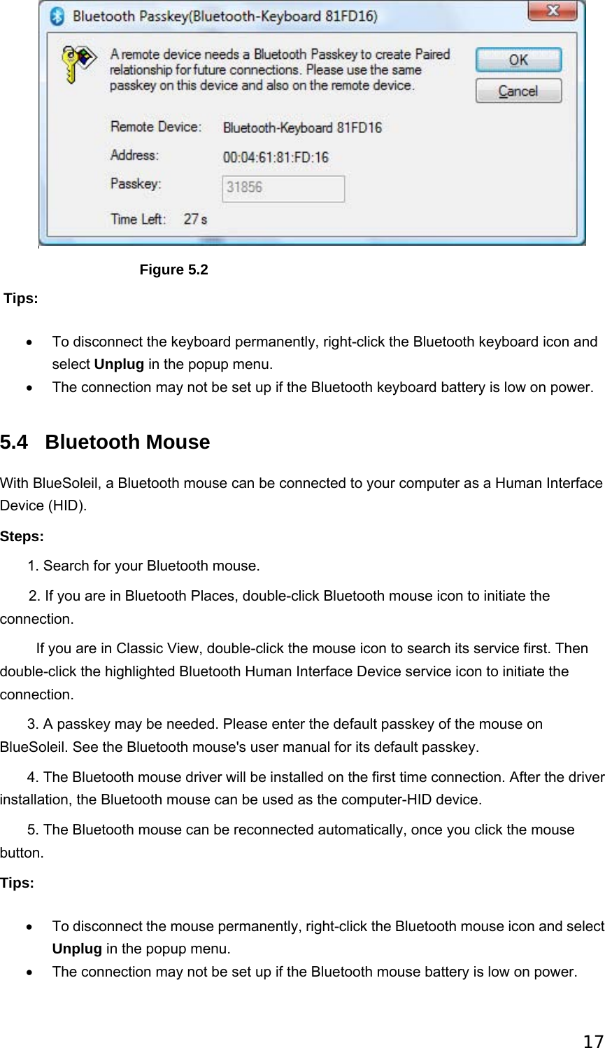 17                                 Figure 5.2  Tips: •  To disconnect the keyboard permanently, right-click the Bluetooth keyboard icon and select Unplug in the popup menu.   •  The connection may not be set up if the Bluetooth keyboard battery is low on power.   5.4 Bluetooth Mouse With BlueSoleil, a Bluetooth mouse can be connected to your computer as a Human Interface Device (HID). Steps:        1. Search for your Bluetooth mouse. 2. If you are in Bluetooth Places, double-click Bluetooth mouse icon to initiate the connection.           If you are in Classic View, double-click the mouse icon to search its service first. Then double-click the highlighted Bluetooth Human Interface Device service icon to initiate the connection.        3. A passkey may be needed. Please enter the default passkey of the mouse on BlueSoleil. See the Bluetooth mouse&apos;s user manual for its default passkey.        4. The Bluetooth mouse driver will be installed on the first time connection. After the driver installation, the Bluetooth mouse can be used as the computer-HID device.        5. The Bluetooth mouse can be reconnected automatically, once you click the mouse button. Tips: •  To disconnect the mouse permanently, right-click the Bluetooth mouse icon and select Unplug in the popup menu.   •  The connection may not be set up if the Bluetooth mouse battery is low on power.   