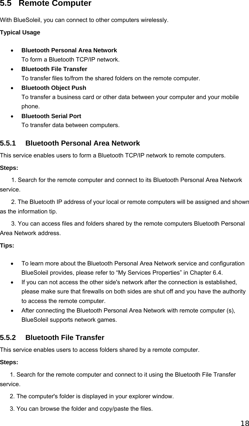 18 5.5 Remote Computer With BlueSoleil, you can connect to other computers wirelessly. Typical Usage • Bluetooth Personal Area Network To form a Bluetooth TCP/IP network.   • Bluetooth File Transfer To transfer files to/from the shared folders on the remote computer.   • Bluetooth Object Push To transfer a business card or other data between your computer and your mobile phone.  • Bluetooth Serial Port To transfer data between computers.   5.5.1  Bluetooth Personal Area Network This service enables users to form a Bluetooth TCP/IP network to remote computers. Steps:        1. Search for the remote computer and connect to its Bluetooth Personal Area Network service.        2. The Bluetooth IP address of your local or remote computers will be assigned and shown as the information tip.        3. You can access files and folders shared by the remote computers Bluetooth Personal Area Network address. Tips: •  To learn more about the Bluetooth Personal Area Network service and configuration BlueSoleil provides, please refer to “My Services Properties” in Chapter 6.4.   •  If you can not access the other side&apos;s network after the connection is established, please make sure that firewalls on both sides are shut off and you have the authority to access the remote computer.   •  After connecting the Bluetooth Personal Area Network with remote computer (s), BlueSoleil supports network games.   5.5.2  Bluetooth File Transfer This service enables users to access folders shared by a remote computer. Steps:       1. Search for the remote computer and connect to it using the Bluetooth File Transfer service.       2. The computer&apos;s folder is displayed in your explorer window.         3. You can browse the folder and copy/paste the files.   