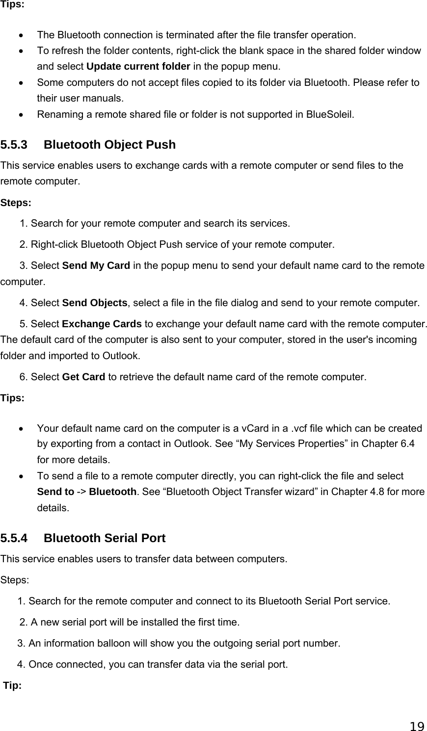 19 Tips: •  The Bluetooth connection is terminated after the file transfer operation.   •  To refresh the folder contents, right-click the blank space in the shared folder window and select Update current folder in the popup menu.   •  Some computers do not accept files copied to its folder via Bluetooth. Please refer to their user manuals.   •  Renaming a remote shared file or folder is not supported in BlueSoleil.   5.5.3  Bluetooth Object Push This service enables users to exchange cards with a remote computer or send files to the remote computer. Steps:        1. Search for your remote computer and search its services.          2. Right-click Bluetooth Object Push service of your remote computer.        3. Select Send My Card in the popup menu to send your default name card to the remote computer.         4. Select Send Objects, select a file in the file dialog and send to your remote computer.        5. Select Exchange Cards to exchange your default name card with the remote computer. The default card of the computer is also sent to your computer, stored in the user&apos;s incoming folder and imported to Outlook.        6. Select Get Card to retrieve the default name card of the remote computer. Tips: •  Your default name card on the computer is a vCard in a .vcf file which can be created by exporting from a contact in Outlook. See “My Services Properties” in Chapter 6.4 for more details.   •  To send a file to a remote computer directly, you can right-click the file and select Send to -&gt; Bluetooth. See “Bluetooth Object Transfer wizard” in Chapter 4.8 for more details.  5.5.4  Bluetooth Serial Port This service enables users to transfer data between computers. Steps:       1. Search for the remote computer and connect to its Bluetooth Serial Port service.        2. A new serial port will be installed the first time.       3. An information balloon will show you the outgoing serial port number.       4. Once connected, you can transfer data via the serial port.  Tip: 