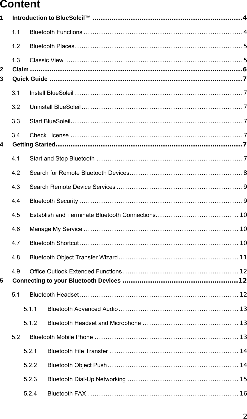  2Content 1 Introduction to BlueSoleil™ ......................................................................4 1.1 Bluetooth Functions .........................................................................4 1.2 Bluetooth Places.............................................................................5 1.3 Classic View..................................................................................5 2 Claim ...................................................................................................6 3 Quick Guide ..........................................................................................7 3.1 Install BlueSoleil .............................................................................7 3.2 Uninstall BlueSoleil ..........................................................................7 3.3 Start BlueSoleil...............................................................................7 3.4 Check License ...............................................................................7 4 Getting Started.......................................................................................7 4.1 Start and Stop Bluetooth ...................................................................7 4.2 Search for Remote Bluetooth Devices....................................................8 4.3 Search Remote Device Services ..........................................................9 4.4 Bluetooth Security ...........................................................................9 4.5 Establish and Terminate Bluetooth Connections......................................10 4.6 Manage My Service .......................................................................10 4.7 Bluetooth Shortcut.........................................................................10 4.8 Bluetooth Object Transfer Wizard.......................................................11 4.9 Office Outlook Extended Functions .....................................................12 5 Connecting to your Bluetooth Devices ......................................................12 5.1 Bluetooth Headset.........................................................................12 5.1.1 Bluetooth Advanced Audio .......................................................13 5.1.2 Bluetooth Headset and Microphone ............................................13 5.2 Bluetooth Mobile Phone ..................................................................13 5.2.1 Bluetooth File Transfer ...........................................................14 5.2.2 Bluetooth Object Push ............................................................14 5.2.3 Bluetooth Dial-Up Networking ...................................................15 5.2.4 Bluetooth FAX .....................................................................16 