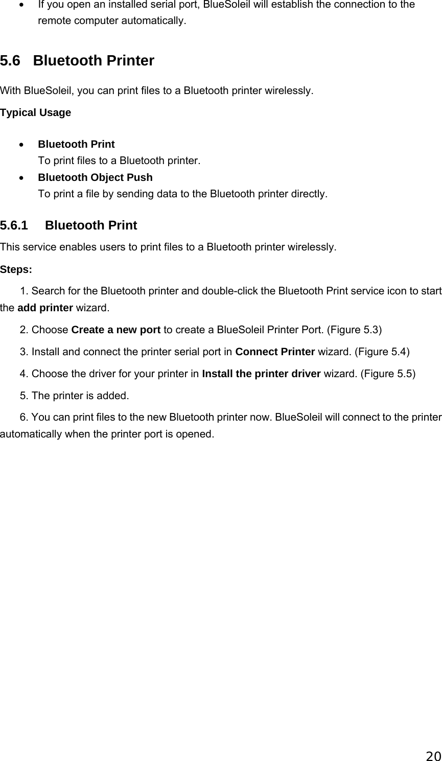 20 •  If you open an installed serial port, BlueSoleil will establish the connection to the remote computer automatically.   5.6 Bluetooth Printer With BlueSoleil, you can print files to a Bluetooth printer wirelessly. Typical Usage • Bluetooth Print To print files to a Bluetooth printer.   • Bluetooth Object Push To print a file by sending data to the Bluetooth printer directly.   5.6.1 Bluetooth Print This service enables users to print files to a Bluetooth printer wirelessly. Steps:        1. Search for the Bluetooth printer and double-click the Bluetooth Print service icon to start the add printer wizard.        2. Choose Create a new port to create a BlueSoleil Printer Port. (Figure 5.3)          3. Install and connect the printer serial port in Connect Printer wizard. (Figure 5.4)        4. Choose the driver for your printer in Install the printer driver wizard. (Figure 5.5)        5. The printer is added.        6. You can print files to the new Bluetooth printer now. BlueSoleil will connect to the printer automatically when the printer port is opened.   