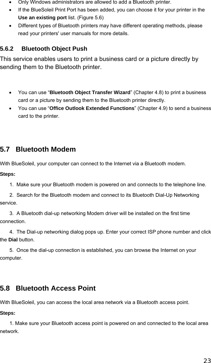 23 •  Only Windows administrators are allowed to add a Bluetooth printer.   •  If the BlueSoleil Print Port has been added, you can choose it for your printer in the Use an existing port list. (Figure 5.6)   •  Different types of Bluetooth printers may have different operating methods, please read your printers&apos; user manuals for more details.   5.6.2  Bluetooth Object Push This service enables users to print a business card or a picture directly by sending them to the Bluetooth printer.   •  You can use “Bluetooth Object Transfer Wizard” (Chapter 4.8) to print a business card or a picture by sending them to the Bluetooth printer directly.   •  You can use “Office Outlook Extended Functions” (Chapter 4.9) to send a business card to the printer.    5.7 Bluetooth Modem With BlueSoleil, your computer can connect to the Internet via a Bluetooth modem. Steps:        1.  Make sure your Bluetooth modem is powered on and connects to the telephone line.        2.  Search for the Bluetooth modem and connect to its Bluetooth Dial-Up Networking service.        3.  A Bluetooth dial-up networking Modem driver will be installed on the first time connection.        4.  The Dial-up networking dialog pops up. Enter your correct ISP phone number and click the Dial button.        5.  Once the dial-up connection is established, you can browse the Internet on your computer.  5.8  Bluetooth Access Point With BlueSoleil, you can access the local area network via a Bluetooth access point. Steps:        1. Make sure your Bluetooth access point is powered on and connected to the local area network. 