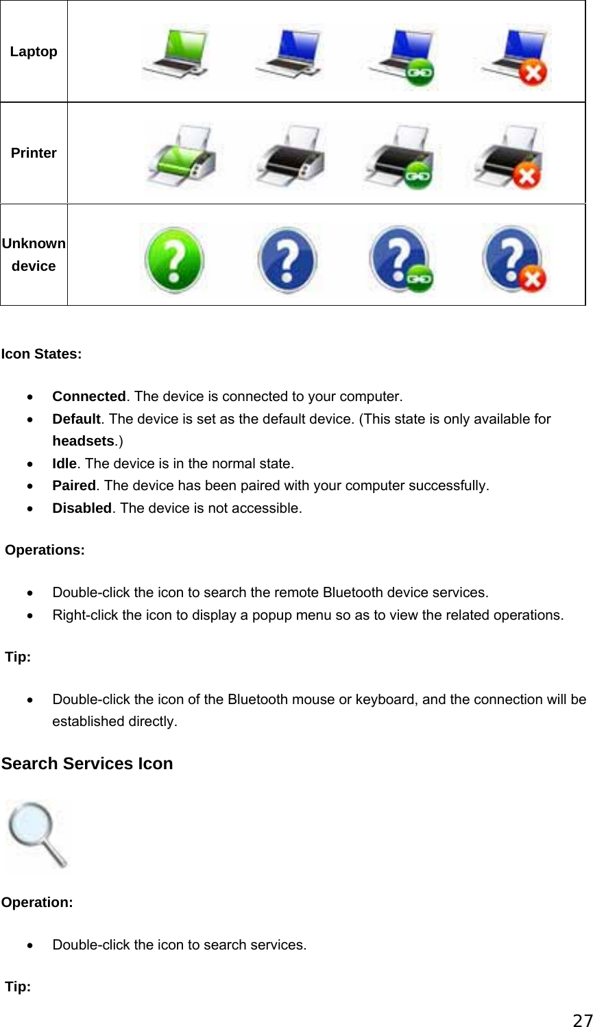 27 Laptop  Printer  Unknown device    Icon States: • Connected. The device is connected to your computer.   • Default. The device is set as the default device. (This state is only available for headsets.) • Idle. The device is in the normal state.   • Paired. The device has been paired with your computer successfully. • Disabled. The device is not accessible.  Operations: •  Double-click the icon to search the remote Bluetooth device services. •  Right-click the icon to display a popup menu so as to view the related operations.  Tip: •  Double-click the icon of the Bluetooth mouse or keyboard, and the connection will be established directly. Search Services Icon    Operation: •  Double-click the icon to search services.  Tip: 