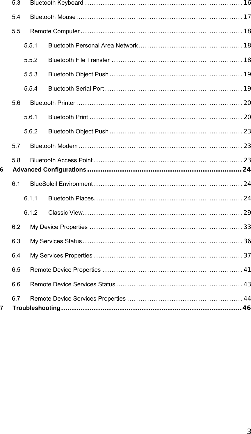  35.3 Bluetooth Keyboard .......................................................................16 5.4 Bluetooth Mouse...........................................................................17 5.5 Remote Computer .........................................................................18 5.5.1 Bluetooth Personal Area Network...............................................18 5.5.2 Bluetooth File Transfer ...........................................................18 5.5.3 Bluetooth Object Push ............................................................19 5.5.4 Bluetooth Serial Port ..............................................................19 5.6 Bluetooth Printer ...........................................................................20 5.6.1 Bluetooth Print .....................................................................20 5.6.2 Bluetooth Object Push ............................................................23 5.7 Bluetooth Modem..........................................................................23 5.8 Bluetooth Access Point ...................................................................23 6 Advanced Configurations.......................................................................24 6.1 BlueSoleil Environment ...................................................................24 6.1.1 Bluetooth Places...................................................................24 6.1.2 Classic View........................................................................29 6.2 My Device Properties .....................................................................33 6.3 My Services Status ........................................................................36 6.4 My Services Properties ...................................................................37 6.5 Remote Device Properties ...............................................................41 6.6 Remote Device Services Status .........................................................43 6.7 Remote Device Services Properties ....................................................44 7 Troubleshooting...................................................................................46   