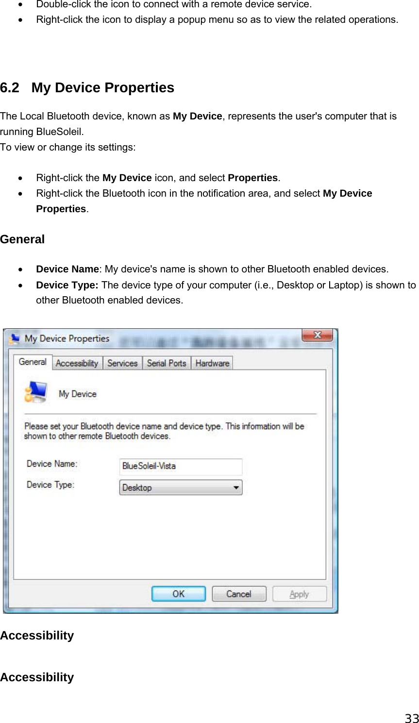 33 •  Double-click the icon to connect with a remote device service. •  Right-click the icon to display a popup menu so as to view the related operations.   6.2  My Device Properties The Local Bluetooth device, known as My Device, represents the user&apos;s computer that is running BlueSoleil. To view or change its settings: • Right-click the My Device icon, and select Properties. •  Right-click the Bluetooth icon in the notification area, and select My Device Properties. General • Device Name: My device&apos;s name is shown to other Bluetooth enabled devices.   • Device Type: The device type of your computer (i.e., Desktop or Laptop) is shown to other Bluetooth enabled devices.      Accessibility   Accessibility 