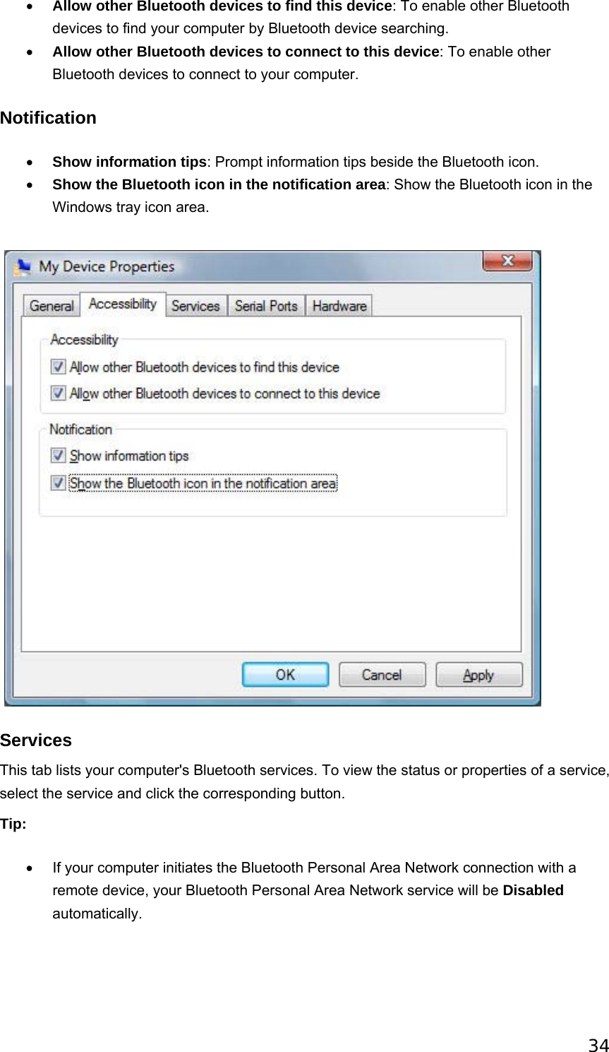 34 • Allow other Bluetooth devices to find this device: To enable other Bluetooth devices to find your computer by Bluetooth device searching.   • Allow other Bluetooth devices to connect to this device: To enable other Bluetooth devices to connect to your computer.   Notification • Show information tips: Prompt information tips beside the Bluetooth icon.   • Show the Bluetooth icon in the notification area: Show the Bluetooth icon in the Windows tray icon area.      Services This tab lists your computer&apos;s Bluetooth services. To view the status or properties of a service, select the service and click the corresponding button. Tip: •  If your computer initiates the Bluetooth Personal Area Network connection with a remote device, your Bluetooth Personal Area Network service will be Disabled automatically. 