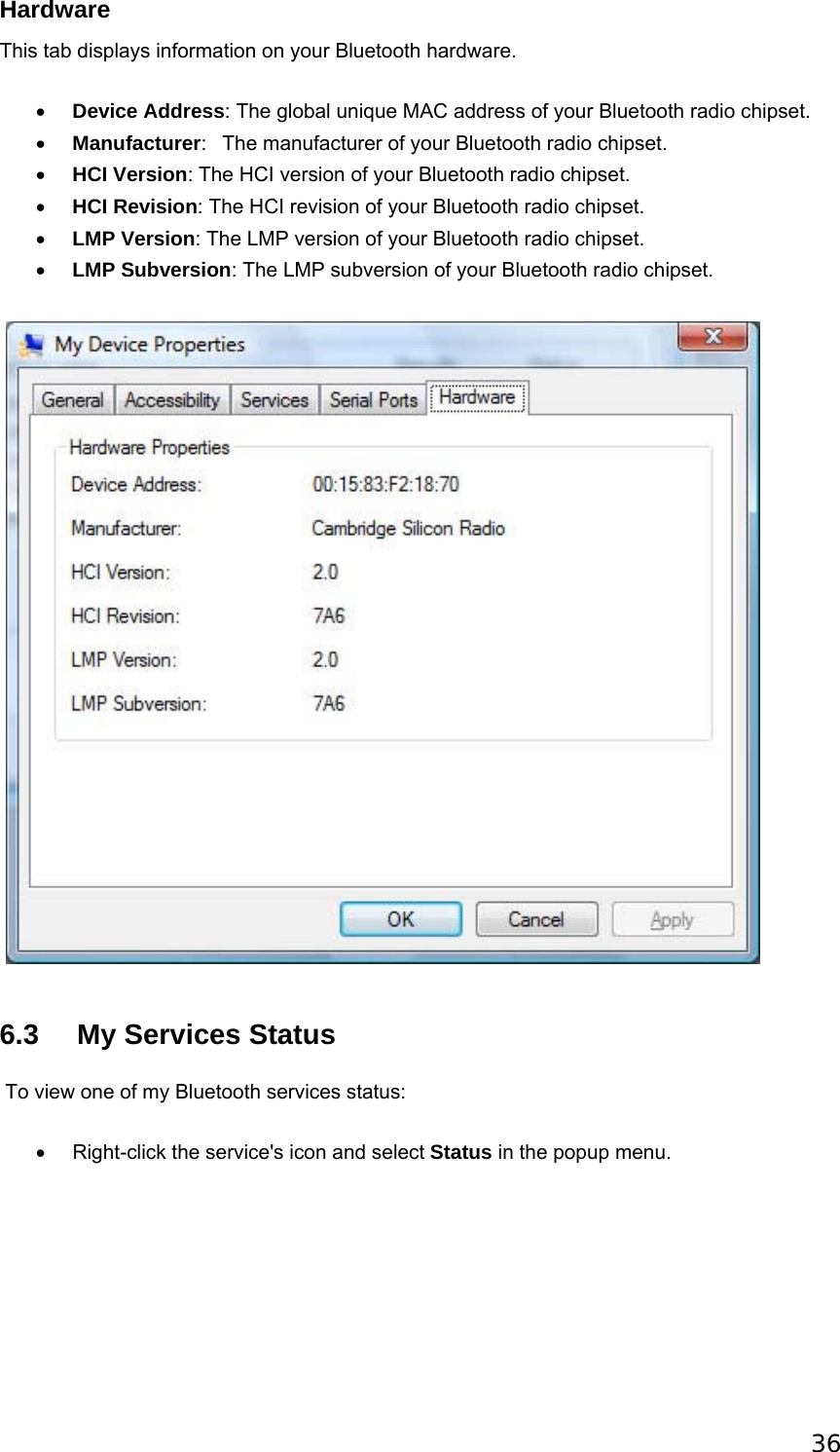 36 Hardware This tab displays information on your Bluetooth hardware. • Device Address: The global unique MAC address of your Bluetooth radio chipset.   • Manufacturer:   The manufacturer of your Bluetooth radio chipset.   • HCI Version: The HCI version of your Bluetooth radio chipset.   • HCI Revision: The HCI revision of your Bluetooth radio chipset.   • LMP Version: The LMP version of your Bluetooth radio chipset.   • LMP Subversion: The LMP subversion of your Bluetooth radio chipset.      6.3    My Services Status  To view one of my Bluetooth services status: •  Right-click the service&apos;s icon and select Status in the popup menu.   
