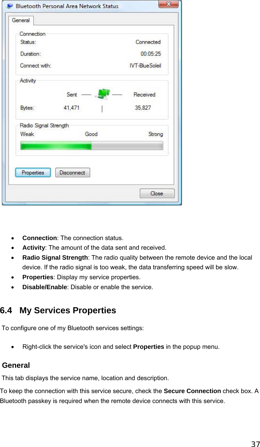 37             • Connection: The connection status.   • Activity: The amount of the data sent and received.   • Radio Signal Strength: The radio quality between the remote device and the local device. If the radio signal is too weak, the data transferring speed will be slow.   • Properties: Display my service properties.   • Disable/Enable: Disable or enable the service.   6.4 My Services Properties  To configure one of my Bluetooth services settings: •  Right-click the service&apos;s icon and select Properties in the popup menu.    General  This tab displays the service name, location and description. To keep the connection with this service secure, check the Secure Connection check box. A Bluetooth passkey is required when the remote device connects with this service. 