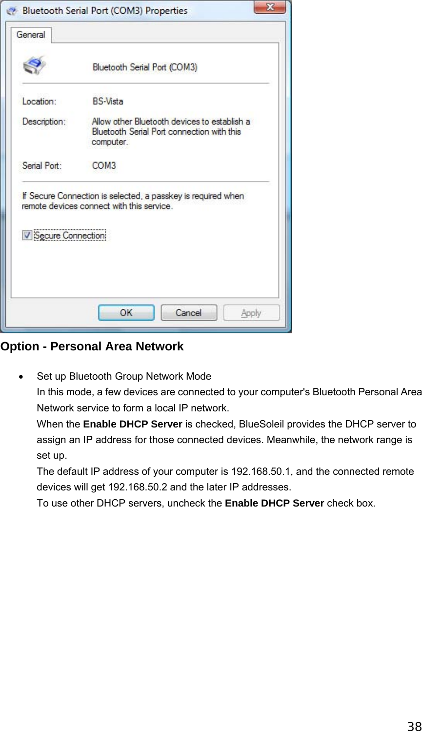 38  Option - Personal Area Network •  Set up Bluetooth Group Network Mode In this mode, a few devices are connected to your computer&apos;s Bluetooth Personal Area Network service to form a local IP network. When the Enable DHCP Server is checked, BlueSoleil provides the DHCP server to assign an IP address for those connected devices. Meanwhile, the network range is set up. The default IP address of your computer is 192.168.50.1, and the connected remote devices will get 192.168.50.2 and the later IP addresses. To use other DHCP servers, uncheck the Enable DHCP Server check box.   