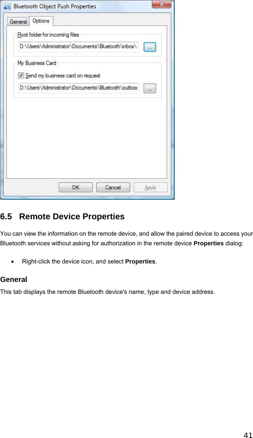 41  6.5 Remote Device Properties You can view the information on the remote device, and allow the paired device to access your Bluetooth services without asking for authorization in the remote device Properties dialog: •  Right-click the device icon, and select Properties.   General This tab displays the remote Bluetooth device&apos;s name, type and device address. 