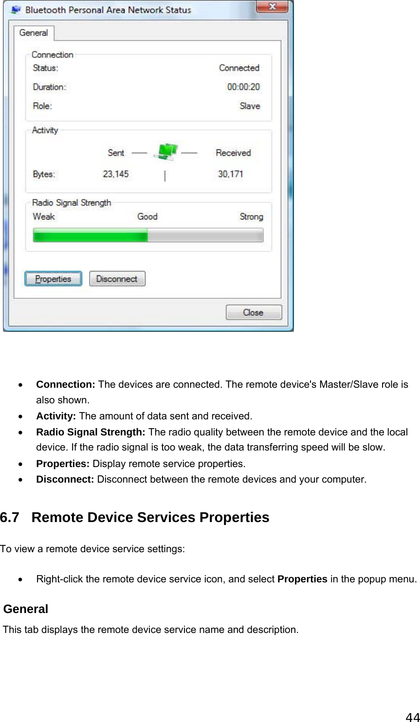 44                                         • Connection: The devices are connected. The remote device&apos;s Master/Slave role is also shown.   • Activity: The amount of data sent and received.   • Radio Signal Strength: The radio quality between the remote device and the local device. If the radio signal is too weak, the data transferring speed will be slow.   • Properties: Display remote service properties.   • Disconnect: Disconnect between the remote devices and your computer.   6.7 Remote Device Services Properties To view a remote device service settings: •  Right-click the remote device service icon, and select Properties in the popup menu.  General  This tab displays the remote device service name and description. 