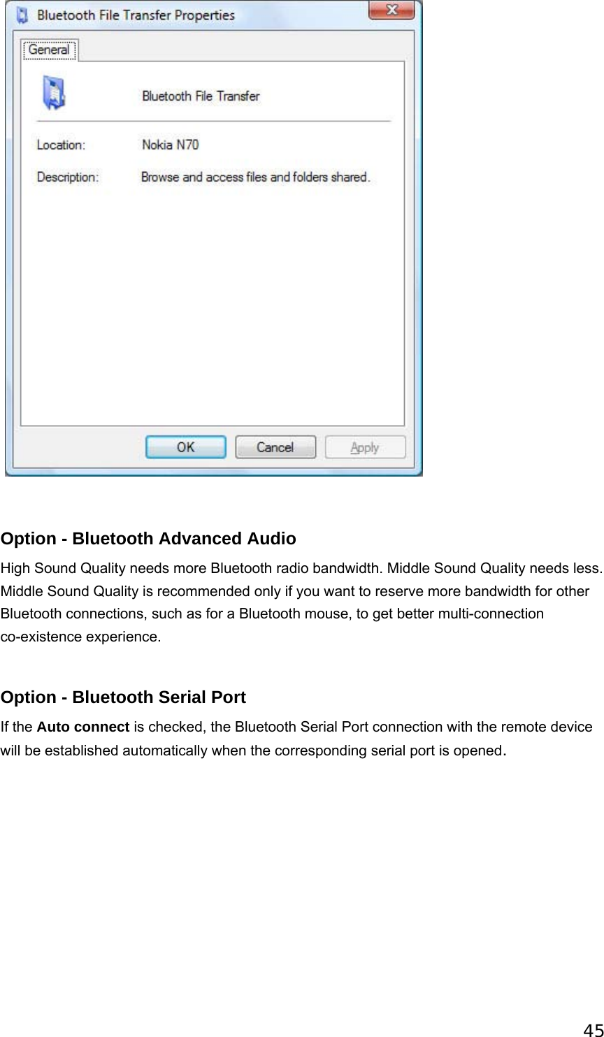 45                              Option - Bluetooth Advanced Audio High Sound Quality needs more Bluetooth radio bandwidth. Middle Sound Quality needs less. Middle Sound Quality is recommended only if you want to reserve more bandwidth for other Bluetooth connections, such as for a Bluetooth mouse, to get better multi-connection co-existence experience.                           Option - Bluetooth Serial Port   If the Auto connect is checked, the Bluetooth Serial Port connection with the remote device will be established automatically when the corresponding serial port is opened.  