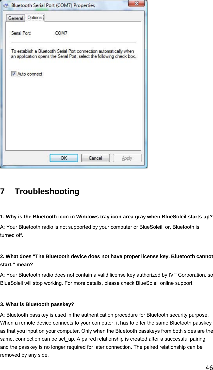 46                        7 Troubleshooting   1. Why is the Bluetooth icon in Windows tray icon area gray when BlueSoleil starts up? A: Your Bluetooth radio is not supported by your computer or BlueSoleil, or, Bluetooth is turned off.  2. What does &quot;The Bluetooth device does not have proper license key. Bluetooth cannot start.&quot; mean? A: Your Bluetooth radio does not contain a valid license key authorized by IVT Corporation, so BlueSoleil will stop working. For more details, please check BlueSoleil online support.   3. What is Bluetooth passkey? A: Bluetooth passkey is used in the authentication procedure for Bluetooth security purpose. When a remote device connects to your computer, it has to offer the same Bluetooth passkey as that you input on your computer. Only when the Bluetooth passkeys from both sides are the same, connection can be set_up. A paired relationship is created after a successful pairing, and the passkey is no longer required for later connection. The paired relationship can be removed by any side. 