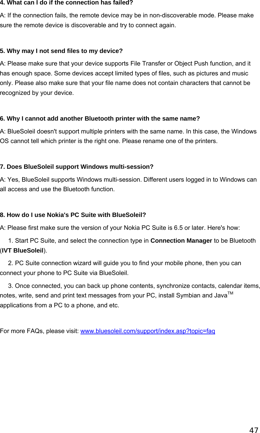 47   4. What can I do if the connection has failed? A: If the connection fails, the remote device may be in non-discoverable mode. Please make sure the remote device is discoverable and try to connect again.   5. Why may I not send files to my device? A: Please make sure that your device supports File Transfer or Object Push function, and it has enough space. Some devices accept limited types of files, such as pictures and music only. Please also make sure that your file name does not contain characters that cannot be recognized by your device.   6. Why I cannot add another Bluetooth printer with the same name? A: BlueSoleil doesn&apos;t support multiple printers with the same name. In this case, the Windows OS cannot tell which printer is the right one. Please rename one of the printers.   7. Does BlueSoleil support Windows multi-session? A: Yes, BlueSoleil supports Windows multi-session. Different users logged in to Windows can all access and use the Bluetooth function.   8. How do I use Nokia&apos;s PC Suite with BlueSoleil? A: Please first make sure the version of your Nokia PC Suite is 6.5 or later. Here&apos;s how:      1. Start PC Suite, and select the connection type in Connection Manager to be Bluetooth (IVT BlueSoleil).       2. PC Suite connection wizard will guide you to find your mobile phone, then you can connect your phone to PC Suite via BlueSoleil.      3. Once connected, you can back up phone contents, synchronize contacts, calendar items, notes, write, send and print text messages from your PC, install Symbian and JavaTM applications from a PC to a phone, and etc.   For more FAQs, please visit: www.bluesoleil.com/support/index.asp?topic=faq  