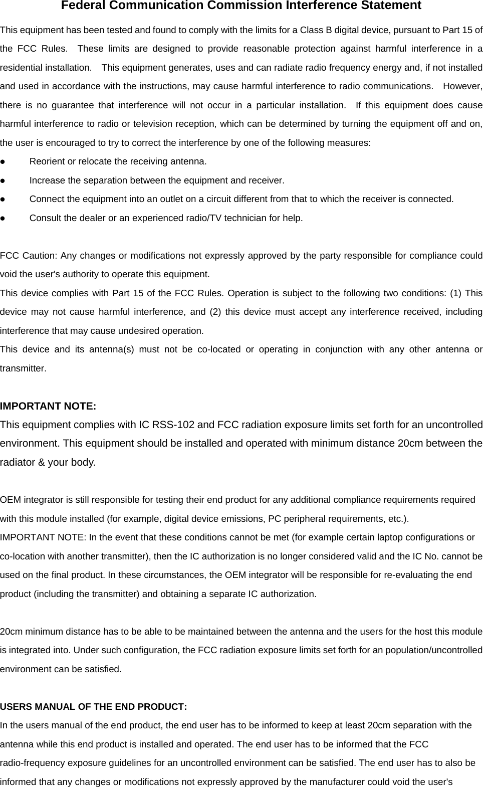 Federal Communication Commission Interference Statement This equipment has been tested and found to comply with the limits for a Class B digital device, pursuant to Part 15 of the FCC Rules.  These limits are designed to provide reasonable protection against harmful interference in a residential installation.  This equipment generates, uses and can radiate radio frequency energy and, if not installed and used in accordance with the instructions, may cause harmful interference to radio communications.    However, there is no guarantee that interference will not occur in a particular installation.  If this equipment does cause harmful interference to radio or television reception, which can be determined by turning the equipment off and on, the user is encouraged to try to correct the interference by one of the following measures:   Reorient or relocate the receiving antenna.   Increase the separation between the equipment and receiver.   Connect the equipment into an outlet on a circuit different from that to which the receiver is connected.   Consult the dealer or an experienced radio/TV technician for help.  FCC Caution: Any changes or modifications not expressly approved by the party responsible for compliance could void the user&apos;s authority to operate this equipment. This device complies with Part 15 of the FCC Rules. Operation is subject to the following two conditions: (1) This device may not cause harmful interference, and (2) this device must accept any interference received, including interference that may cause undesired operation. This device and its antenna(s) must not be co-located or operating in conjunction with any other antenna or transmitter.  IMPORTANT NOTE: This equipment complies with IC RSS-102 and FCC radiation exposure limits set forth for an uncontrolled environment. This equipment should be installed and operated with minimum distance 20cm between the radiator &amp; your body.  OEM integrator is still responsible for testing their end product for any additional compliance requirements required with this module installed (for example, digital device emissions, PC peripheral requirements, etc.). IMPORTANT NOTE: In the event that these conditions cannot be met (for example certain laptop configurations or co-location with another transmitter), then the IC authorization is no longer considered valid and the IC No. cannot be used on the final product. In these circumstances, the OEM integrator will be responsible for re-evaluating the end product (including the transmitter) and obtaining a separate IC authorization.  20cm minimum distance has to be able to be maintained between the antenna and the users for the host this module is integrated into. Under such configuration, the FCC radiation exposure limits set forth for an population/uncontrolled environment can be satisfied.  USERS MANUAL OF THE END PRODUCT: In the users manual of the end product, the end user has to be informed to keep at least 20cm separation with the antenna while this end product is installed and operated. The end user has to be informed that the FCC radio-frequency exposure guidelines for an uncontrolled environment can be satisfied. The end user has to also be informed that any changes or modifications not expressly approved by the manufacturer could void the user&apos;s 