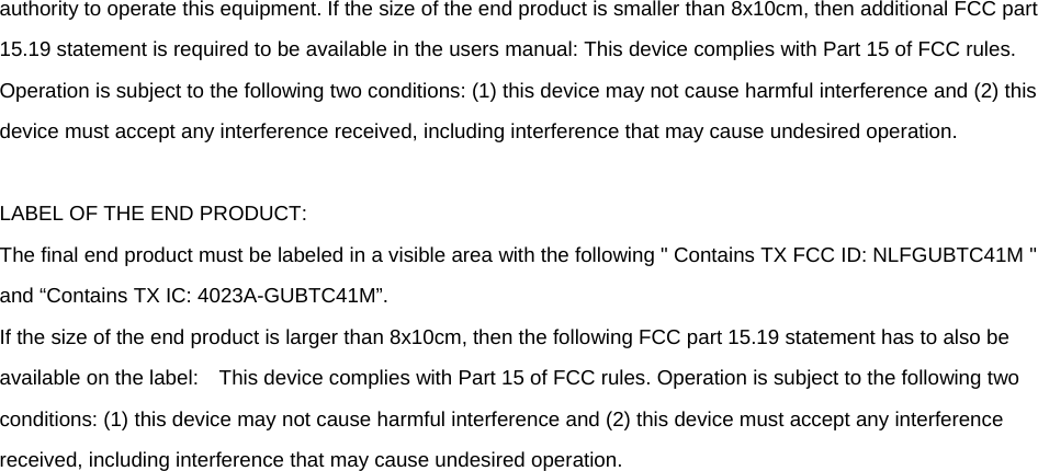 authority to operate this equipment. If the size of the end product is smaller than 8x10cm, then additional FCC part 15.19 statement is required to be available in the users manual: This device complies with Part 15 of FCC rules. Operation is subject to the following two conditions: (1) this device may not cause harmful interference and (2) this device must accept any interference received, including interference that may cause undesired operation.  LABEL OF THE END PRODUCT: The final end product must be labeled in a visible area with the following &quot; Contains TX FCC ID: NLFGUBTC41M &quot; and “Contains TX IC: 4023A-GUBTC41M”.   If the size of the end product is larger than 8x10cm, then the following FCC part 15.19 statement has to also be available on the label:    This device complies with Part 15 of FCC rules. Operation is subject to the following two conditions: (1) this device may not cause harmful interference and (2) this device must accept any interference received, including interference that may cause undesired operation.    