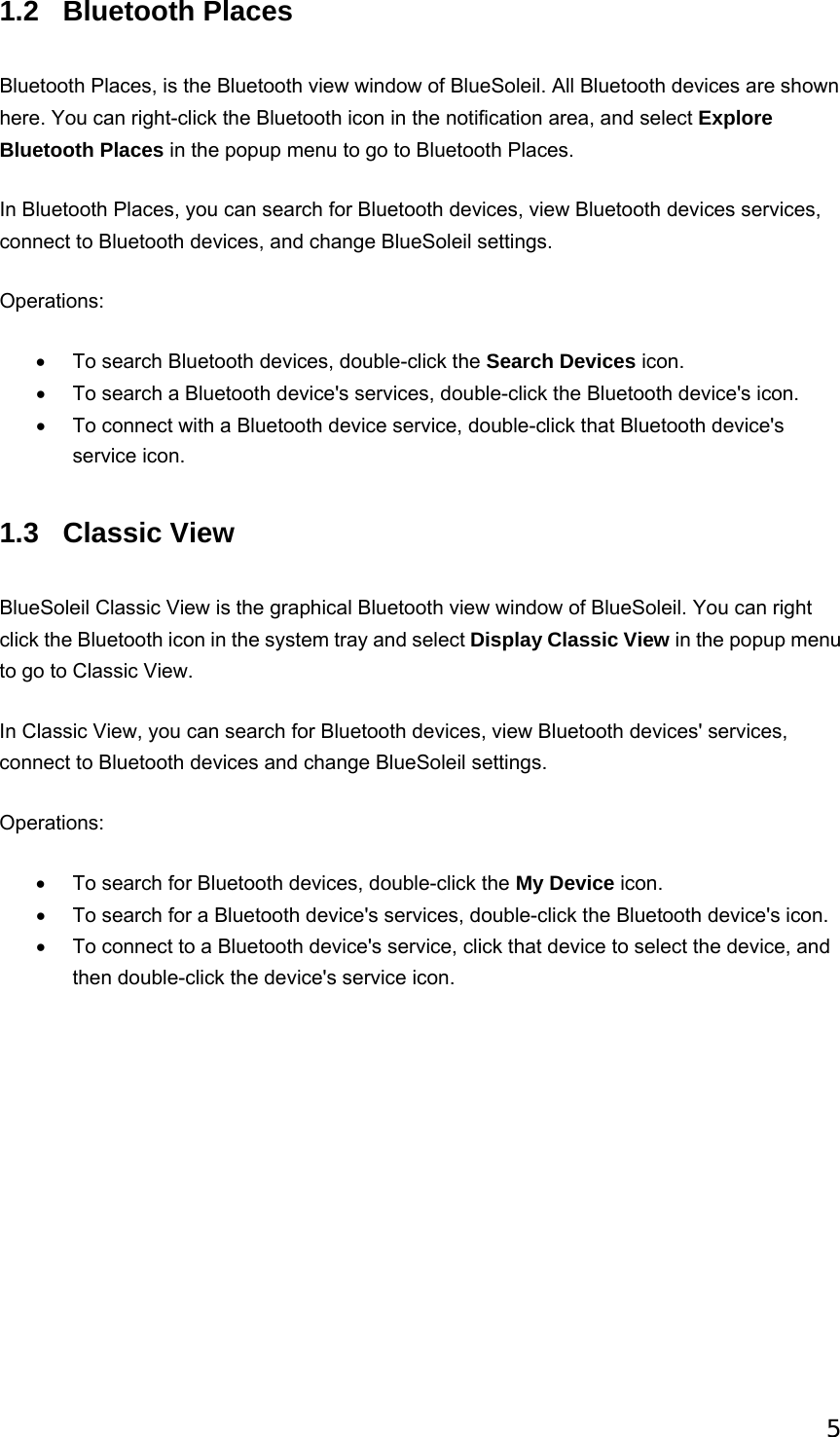  51.2 Bluetooth Places Bluetooth Places, is the Bluetooth view window of BlueSoleil. All Bluetooth devices are shown here. You can right-click the Bluetooth icon in the notification area, and select Explore Bluetooth Places in the popup menu to go to Bluetooth Places. In Bluetooth Places, you can search for Bluetooth devices, view Bluetooth devices services, connect to Bluetooth devices, and change BlueSoleil settings. Operations: •  To search Bluetooth devices, double-click the Search Devices icon. •  To search a Bluetooth device&apos;s services, double-click the Bluetooth device&apos;s icon. •  To connect with a Bluetooth device service, double-click that Bluetooth device&apos;s service icon. 1.3 Classic View BlueSoleil Classic View is the graphical Bluetooth view window of BlueSoleil. You can right click the Bluetooth icon in the system tray and select Display Classic View in the popup menu to go to Classic View. In Classic View, you can search for Bluetooth devices, view Bluetooth devices&apos; services, connect to Bluetooth devices and change BlueSoleil settings. Operations: •  To search for Bluetooth devices, double-click the My Device icon.   •  To search for a Bluetooth device&apos;s services, double-click the Bluetooth device&apos;s icon.   •  To connect to a Bluetooth device&apos;s service, click that device to select the device, and then double-click the device&apos;s service icon.     