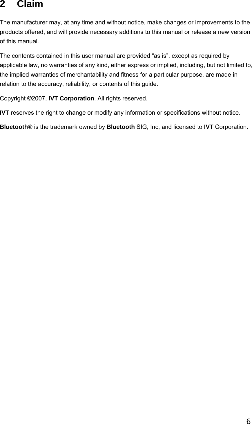  62 Claim The manufacturer may, at any time and without notice, make changes or improvements to the products offered, and will provide necessary additions to this manual or release a new version of this manual.   The contents contained in this user manual are provided “as is”, except as required by applicable law, no warranties of any kind, either express or implied, including, but not limited to, the implied warranties of merchantability and fitness for a particular purpose, are made in relation to the accuracy, reliability, or contents of this guide.   Copyright ©2007, IVT Corporation. All rights reserved. IVT reserves the right to change or modify any information or specifications without notice.   Bluetooth® is the trademark owned by Bluetooth SIG, Inc, and licensed to IVT Corporation. 