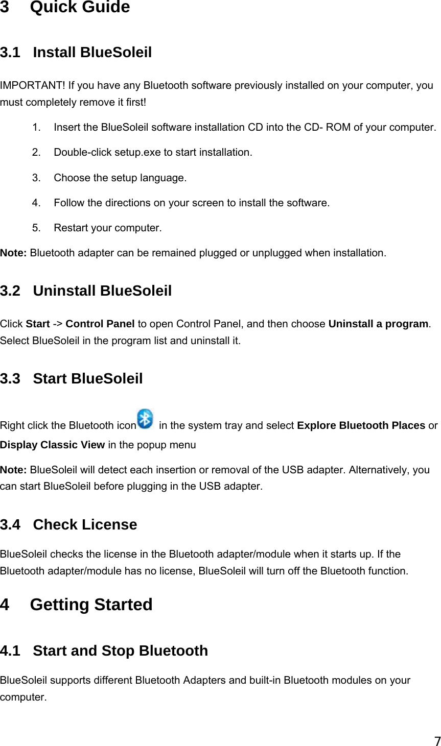 7 3 Quick Guide 3.1 Install BlueSoleil IMPORTANT! If you have any Bluetooth software previously installed on your computer, you must completely remove it first! 1.  Insert the BlueSoleil software installation CD into the CD- ROM of your computer. 2.  Double-click setup.exe to start installation. 3.  Choose the setup language. 4.  Follow the directions on your screen to install the software. 5. Restart your computer. Note: Bluetooth adapter can be remained plugged or unplugged when installation. 3.2 Uninstall BlueSoleil Click Start -&gt; Control Panel to open Control Panel, and then choose Uninstall a program. Select BlueSoleil in the program list and uninstall it. 3.3 Start BlueSoleil Right click the Bluetooth icon   in the system tray and select Explore Bluetooth Places or Display Classic View in the popup menu Note: BlueSoleil will detect each insertion or removal of the USB adapter. Alternatively, you can start BlueSoleil before plugging in the USB adapter. 3.4 Check License  BlueSoleil checks the license in the Bluetooth adapter/module when it starts up. If the Bluetooth adapter/module has no license, BlueSoleil will turn off the Bluetooth function. 4 Getting Started 4.1  Start and Stop Bluetooth BlueSoleil supports different Bluetooth Adapters and built-in Bluetooth modules on your computer. 