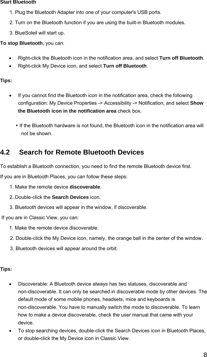 8 Start Bluetooth        1. Plug the Bluetooth Adapter into one of your computer&apos;s USB ports.        2. Turn on the Bluetooth function if you are using the built-in Bluetooth modules.        3. BlueSoleil will start up. To stop Bluetooth, you can: •  Right-click the Bluetooth icon in the notification area, and select Turn off Bluetooth.  •  Right-click My Device icon, and select Turn off Bluetooth.  Tips: •  If you cannot find the Bluetooth icon in the notification area, check the following configuration: My Device Properties -&gt; Accessibility -&gt; Notification, and select Show the Bluetooth icon in the notification area check box.   y If the Bluetooth hardware is not found, the Bluetooth icon in the notification area will not be shown.   4.2    Search for Remote Bluetooth Devices To establish a Bluetooth connection, you need to find the remote Bluetooth device first. If you are in Bluetooth Places, you can follow these steps:        1. Make the remote device discoverable.        2. Double-click the Search Devices icon.        3. Bluetooth devices will appear in the window, if discoverable.  If you are in Classic View, you can:        1. Make the remote device discoverable. 2. Double-click the My Device icon, namely, the orange ball in the center of the window. 3. Bluetooth devices will appear around the orbit.  Tips: •  Discoverable: A Bluetooth device always has two statuses, discoverable and non-discoverable. It can only be searched in discoverable mode by other devices. The default mode of some mobile phones, headsets, mice and keyboards is non-discoverable. You have to manually switch the mode to discoverable. To learn how to make a device discoverable, check the user manual that came with your device.  •  To stop searching devices, double-click the Search Devices icon in Bluetooth Places, or double-click the My Device icon in Classic View.   