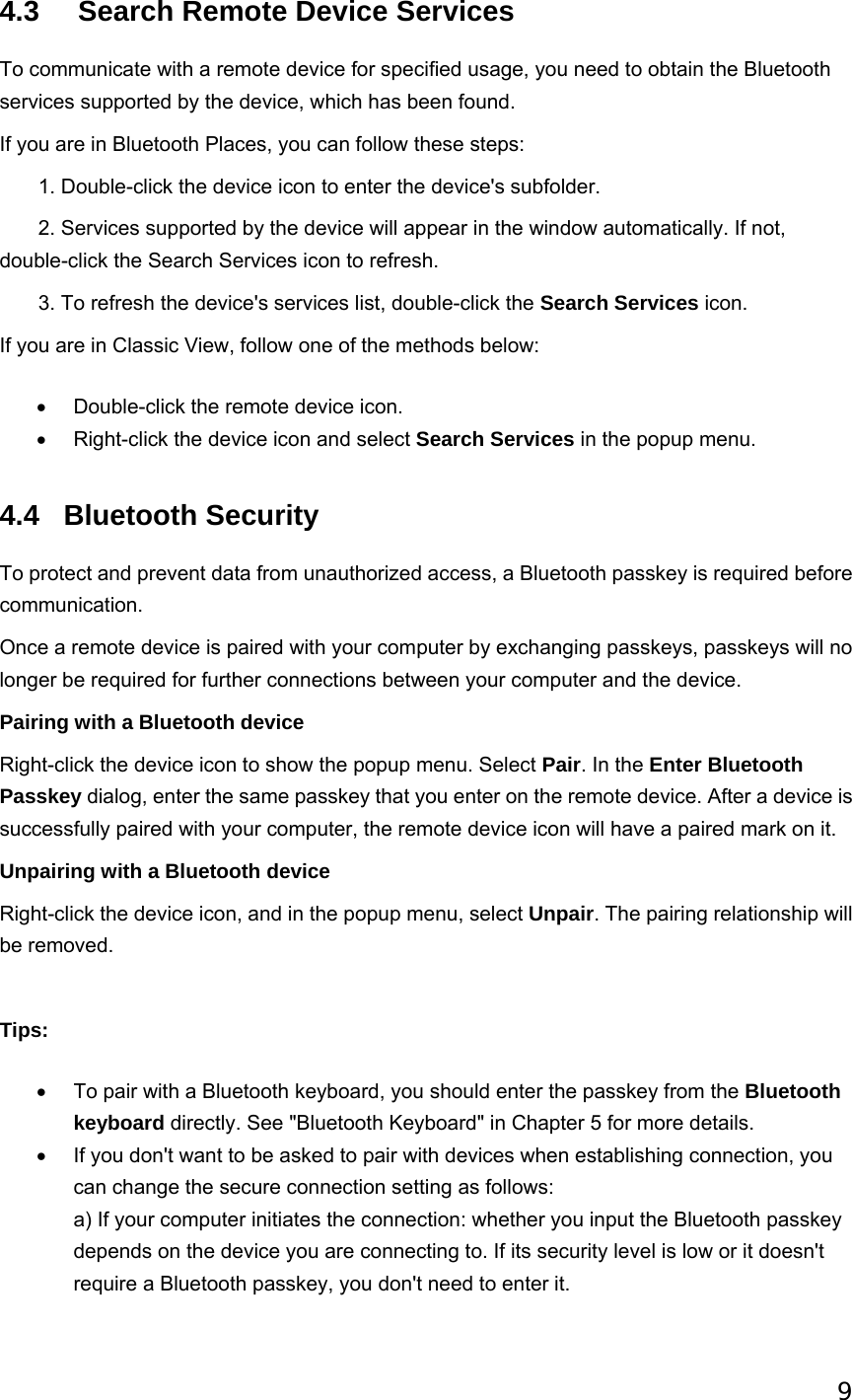 9   4.3    Search Remote Device Services To communicate with a remote device for specified usage, you need to obtain the Bluetooth services supported by the device, which has been found.   If you are in Bluetooth Places, you can follow these steps:        1. Double-click the device icon to enter the device&apos;s subfolder.        2. Services supported by the device will appear in the window automatically. If not, double-click the Search Services icon to refresh.        3. To refresh the device&apos;s services list, double-click the Search Services icon. If you are in Classic View, follow one of the methods below: •  Double-click the remote device icon.   •  Right-click the device icon and select Search Services in the popup menu.   4.4 Bluetooth Security To protect and prevent data from unauthorized access, a Bluetooth passkey is required before communication.  Once a remote device is paired with your computer by exchanging passkeys, passkeys will no longer be required for further connections between your computer and the device. Pairing with a Bluetooth device Right-click the device icon to show the popup menu. Select Pair. In the Enter Bluetooth Passkey dialog, enter the same passkey that you enter on the remote device. After a device is successfully paired with your computer, the remote device icon will have a paired mark on it. Unpairing with a Bluetooth device Right-click the device icon, and in the popup menu, select Unpair. The pairing relationship will be removed.   Tips: •  To pair with a Bluetooth keyboard, you should enter the passkey from the Bluetooth keyboard directly. See &quot;Bluetooth Keyboard&quot; in Chapter 5 for more details.   •  If you don&apos;t want to be asked to pair with devices when establishing connection, you can change the secure connection setting as follows: a) If your computer initiates the connection: whether you input the Bluetooth passkey depends on the device you are connecting to. If its security level is low or it doesn&apos;t require a Bluetooth passkey, you don&apos;t need to enter it. 