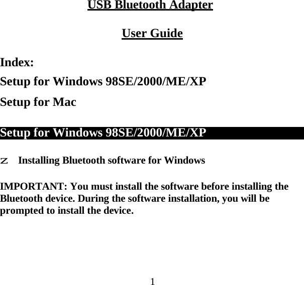 1 USB Bluetooth Adapter   User Guide   Index: Setup for Windows 98SE/2000/ME/XP Setup for Mac   Setup for Windows 98SE/2000/ME/XP      z Installing Bluetooth software for Windows  IMPORTANT: You must install the software before installing the Bluetooth device. During the software installation, you will be prompted to install the device. 