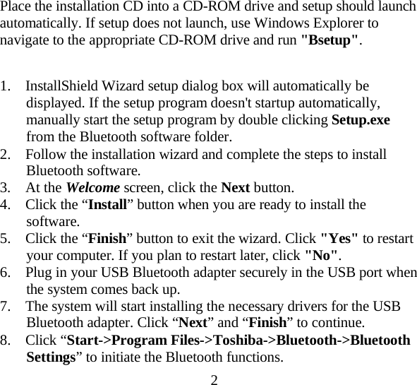 2  Place the installation CD into a CD-ROM drive and setup should launch automatically. If setup does not launch, use Windows Explorer to navigate to the appropriate CD-ROM drive and run &quot;Bsetup&quot;.   1.  InstallShield Wizard setup dialog box will automatically be displayed. If the setup program doesn&apos;t startup automatically, manually start the setup program by double clicking Setup.exe from the Bluetooth software folder. 2.  Follow the installation wizard and complete the steps to install Bluetooth software. 3. At the Welcome screen, click the Next button. 4.  Click the “Install” button when you are ready to install the software. 5.  Click the “Finish” button to exit the wizard. Click &quot;Yes&quot; to restart your computer. If you plan to restart later, click &quot;No&quot;. 6.  Plug in your USB Bluetooth adapter securely in the USB port when the system comes back up. 7.  The system will start installing the necessary drivers for the USB Bluetooth adapter. Click “Next” and “Finish” to continue. 8. Click “Start-&gt;Program Files-&gt;Toshiba-&gt;Bluetooth-&gt;Bluetooth Settings” to initiate the Bluetooth functions. 