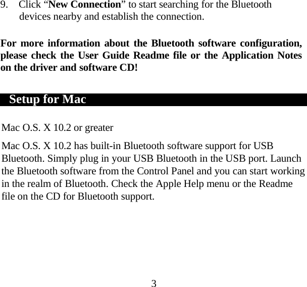 3 9. Click “New Connection” to start searching for the Bluetooth devices nearby and establish the connection.  For more information about the Bluetooth software configuration, please check the User Guide Readme file or the Application Notes on the driver and software CD!      Setup for Mac       Mac O.S. X 10.2 or greater  Mac O.S. X 10.2 has built-in Bluetooth software support for USB Bluetooth. Simply plug in your USB Bluetooth in the USB port. Launch the Bluetooth software from the Control Panel and you can start working in the realm of Bluetooth. Check the Apple Help menu or the Readme file on the CD for Bluetooth support.  