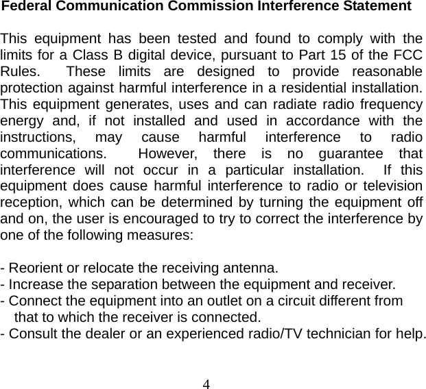 4 Federal Communication Commission Interference Statement  This equipment has been tested and found to comply with the limits for a Class B digital device, pursuant to Part 15 of the FCC Rules.  These limits are designed to provide reasonable protection against harmful interference in a residential installation.  This equipment generates, uses and can radiate radio frequency energy and, if not installed and used in accordance with the instructions, may cause harmful interference to radio communications.  However, there is no guarantee that interference will not occur in a particular installation.  If this equipment does cause harmful interference to radio or television reception, which can be determined by turning the equipment off and on, the user is encouraged to try to correct the interference by one of the following measures:  - Reorient or relocate the receiving antenna. - Increase the separation between the equipment and receiver. - Connect the equipment into an outlet on a circuit different from   that to which the receiver is connected. - Consult the dealer or an experienced radio/TV technician for help. 