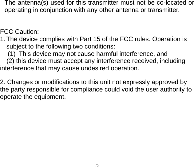 5  The antenna(s) used for this transmitter must not be co-located or operating in conjunction with any other antenna or transmitter.    FCC Caution: 1. The device complies with Part 15 of the FCC rules. Operation is subject to the following two conditions:   (1)  This device may not cause harmful interference, and     (2) this device must accept any interference received, including interference that may cause undesired operation.  2. Changes or modifications to this unit not expressly approved by the party responsible for compliance could void the user authority to operate the equipment.   