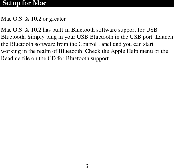  3 Setup for Mac Mac O.S. X 10.2 or greater  Mac O.S. X 10.2 has built-in Bluetooth software support for USB Bluetooth. Simply plug in your USB Bluetooth in the USB port. Launch the Bluetooth software from the Control Panel and you can start working in the realm of Bluetooth. Check the Apple Help menu or the Readme file on the CD for Bluetooth support. 