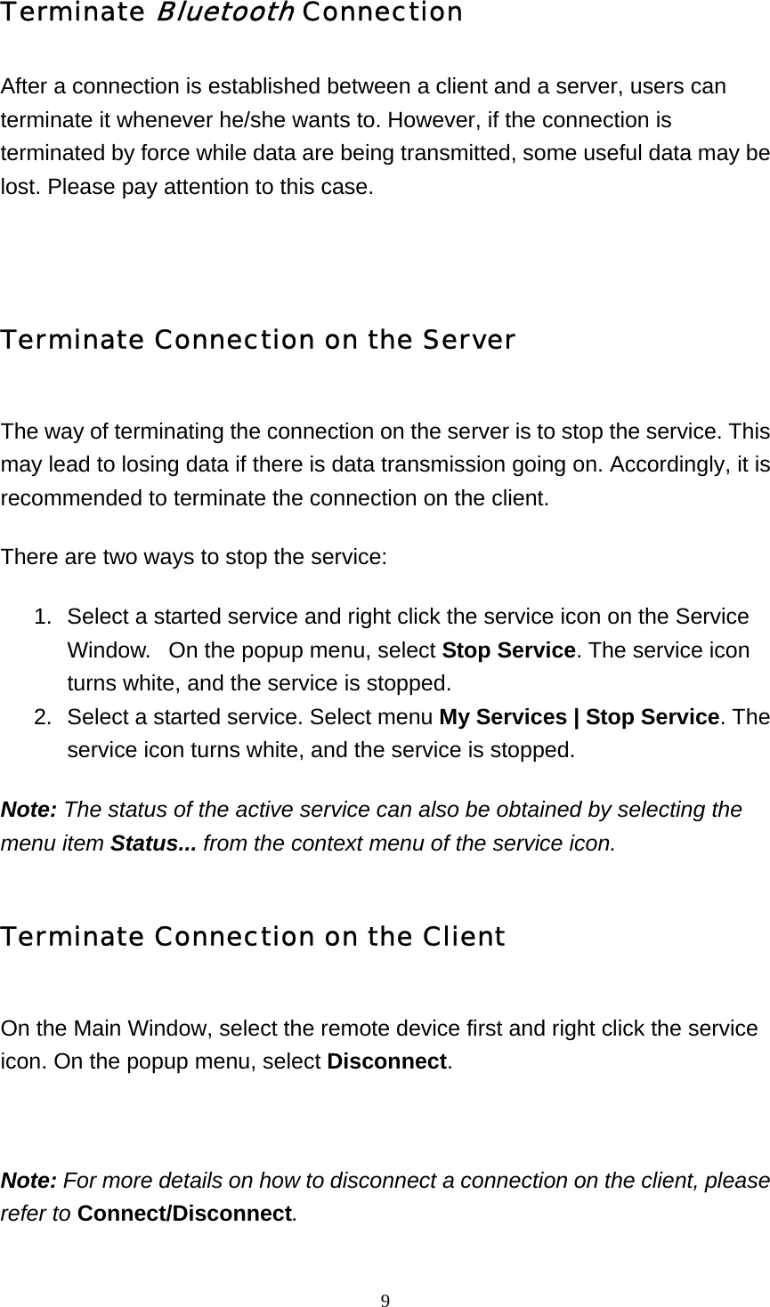   9Terminate Bluetooth Connection After a connection is established between a client and a server, users can terminate it whenever he/she wants to. However, if the connection is terminated by force while data are being transmitted, some useful data may be lost. Please pay attention to this case.   Terminate Connection on the Server The way of terminating the connection on the server is to stop the service. This may lead to losing data if there is data transmission going on. Accordingly, it is recommended to terminate the connection on the client. There are two ways to stop the service:  1.  Select a started service and right click the service icon on the Service Window.   On the popup menu, select Stop Service. The service icon turns white, and the service is stopped.   2.  Select a started service. Select menu My Services | Stop Service. The service icon turns white, and the service is stopped.   Note: The status of the active service can also be obtained by selecting the menu item Status... from the context menu of the service icon. Terminate Connection on the Client On the Main Window, select the remote device first and right click the service icon. On the popup menu, select Disconnect.   Note: For more details on how to disconnect a connection on the client, please refer to Connect/Disconnect. 