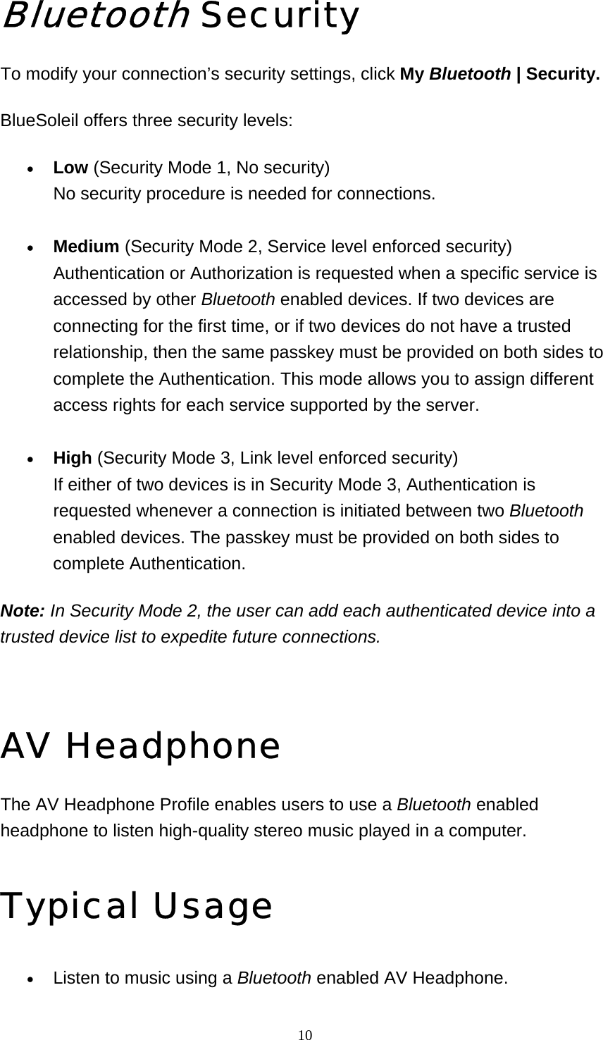   10Bluetooth Security To modify your connection’s security settings, click My Bluetooth | Security. BlueSoleil offers three security levels: • Low (Security Mode 1, No security) No security procedure is needed for connections.     • Medium (Security Mode 2, Service level enforced security) Authentication or Authorization is requested when a specific service is accessed by other Bluetooth enabled devices. If two devices are connecting for the first time, or if two devices do not have a trusted relationship, then the same passkey must be provided on both sides to complete the Authentication. This mode allows you to assign different access rights for each service supported by the server.     • High (Security Mode 3, Link level enforced security) If either of two devices is in Security Mode 3, Authentication is requested whenever a connection is initiated between two Bluetooth enabled devices. The passkey must be provided on both sides to complete Authentication.    Note: In Security Mode 2, the user can add each authenticated device into a trusted device list to expedite future connections.   AV Headphone The AV Headphone Profile enables users to use a Bluetooth enabled headphone to listen high-quality stereo music played in a computer. Typical Usage • Listen to music using a Bluetooth enabled AV Headphone.   