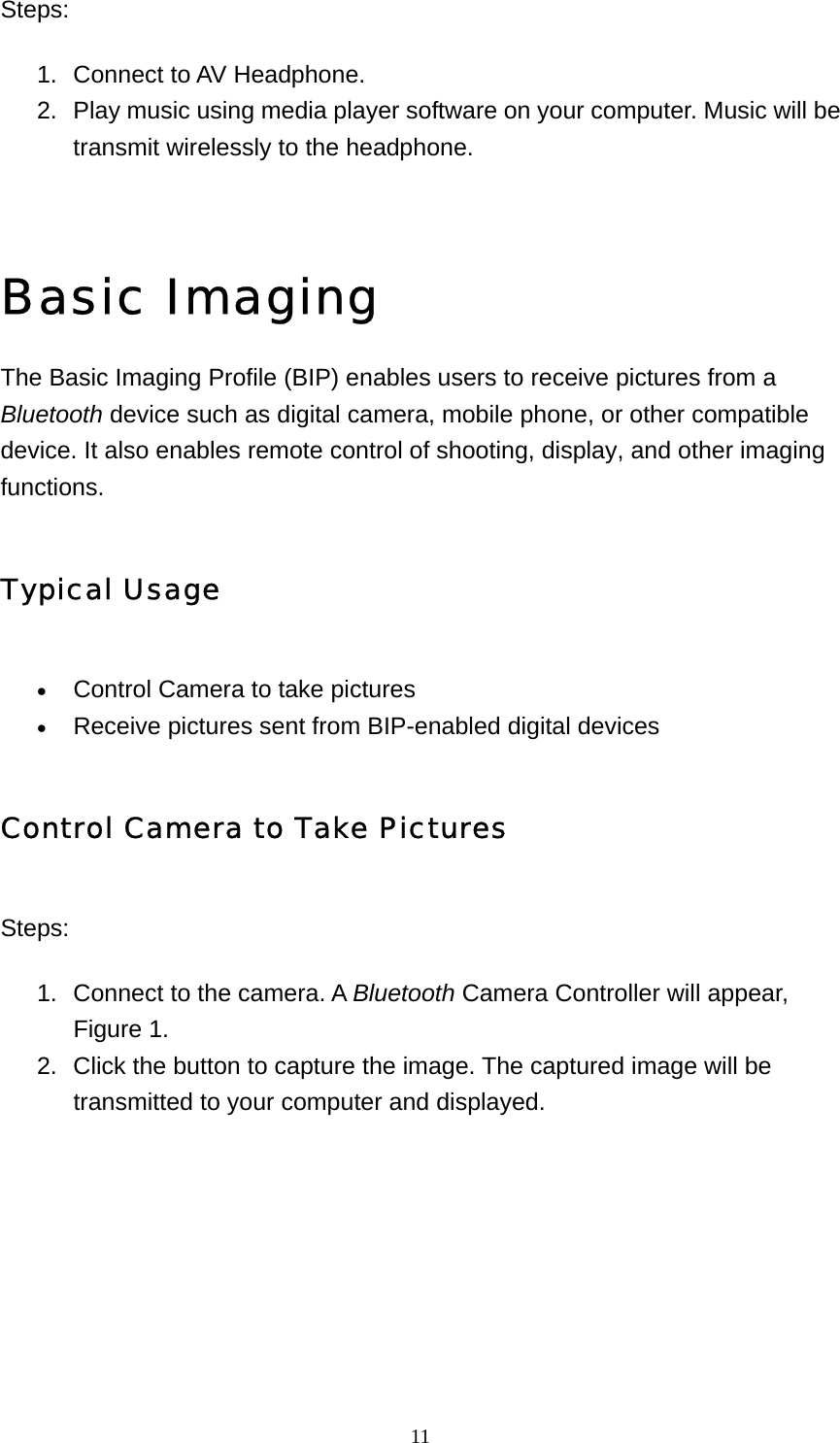   11Steps:  1.  Connect to AV Headphone.   2.  Play music using media player software on your computer. Music will be transmit wirelessly to the headphone.       Basic Imaging The Basic Imaging Profile (BIP) enables users to receive pictures from a Bluetooth device such as digital camera, mobile phone, or other compatible device. It also enables remote control of shooting, display, and other imaging functions. Typical Usage • Control Camera to take pictures   • Receive pictures sent from BIP-enabled digital devices   Control Camera to Take Pictures Steps: 1.  Connect to the camera. A Bluetooth Camera Controller will appear, Figure 1.   2.  Click the button to capture the image. The captured image will be transmitted to your computer and displayed.   