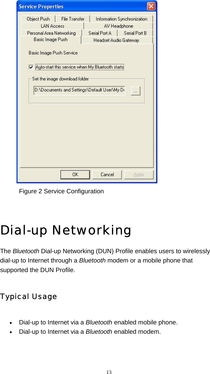   13                     Figure 2 Service Configuration   Dial-up Networking The Bluetooth Dial-up Networking (DUN) Profile enables users to wirelessly dial-up to Internet through a Bluetooth modem or a mobile phone that supported the DUN Profile. Typical Usage • Dial-up to Internet via a Bluetooth enabled mobile phone.   • Dial-up to Internet via a Bluetooth enabled modem.   