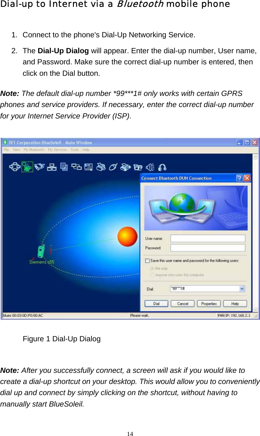   14Dial-up to Internet via a Bluetooth mobile phone 1.  Connect to the phone&apos;s Dial-Up Networking Service.   2. The Dial-Up Dialog will appear. Enter the dial-up number, User name, and Password. Make sure the correct dial-up number is entered, then click on the Dial button.   Note: The default dial-up number *99***1# only works with certain GPRS phones and service providers. If necessary, enter the correct dial-up number for your Internet Service Provider (ISP).              Figure 1 Dial-Up Dialog   Note: After you successfully connect, a screen will ask if you would like to create a dial-up shortcut on your desktop. This would allow you to conveniently dial up and connect by simply clicking on the shortcut, without having to manually start BlueSoleil.  