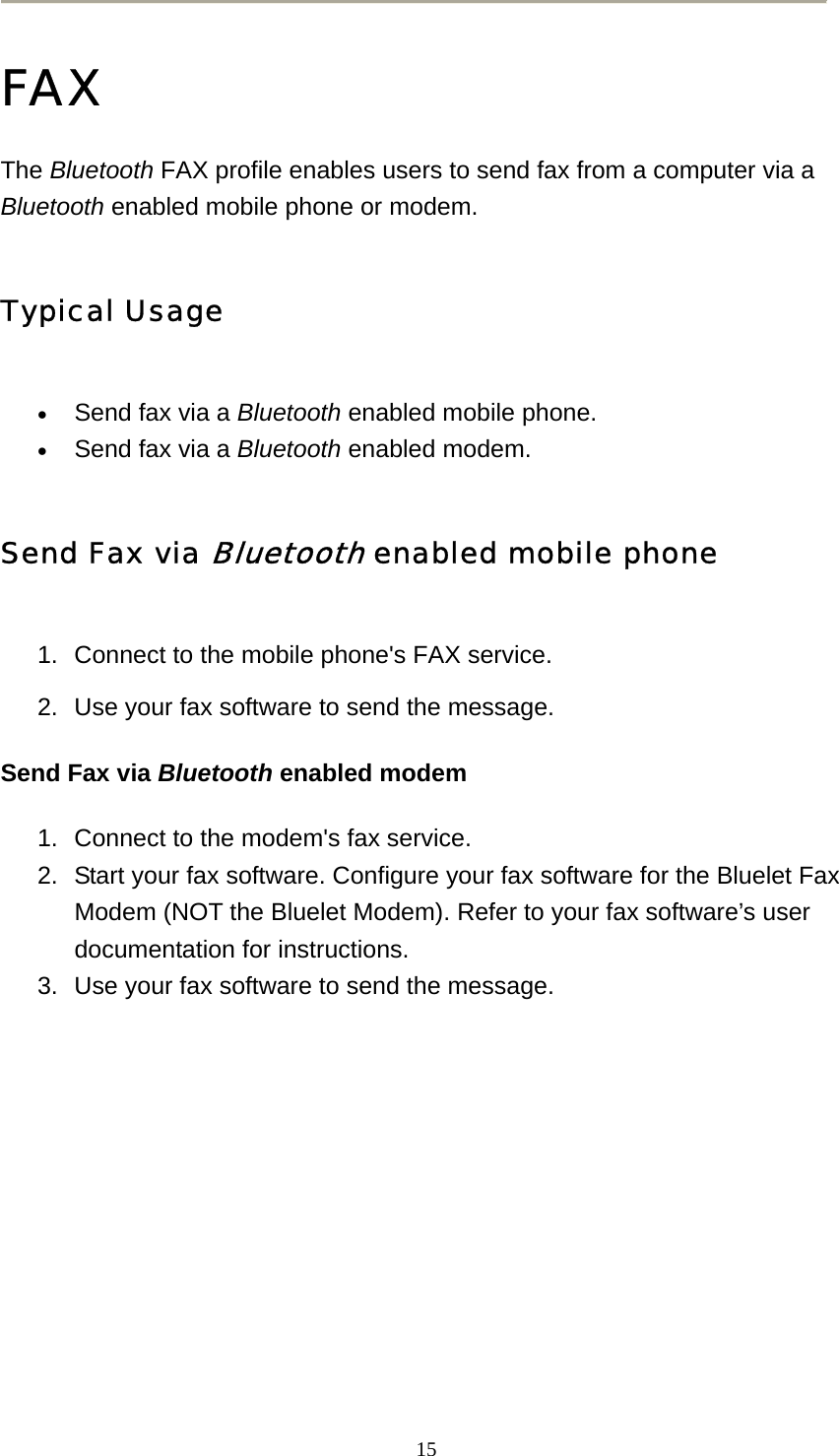   15 FAX The Bluetooth FAX profile enables users to send fax from a computer via a Bluetooth enabled mobile phone or modem.   Typical Usage • Send fax via a Bluetooth enabled mobile phone.   • Send fax via a Bluetooth enabled modem.   Send Fax via Bluetooth enabled mobile phone 1.  Connect to the mobile phone&apos;s FAX service.   2.  Use your fax software to send the message.   Send Fax via Bluetooth enabled modem 1.  Connect to the modem&apos;s fax service.   2.  Start your fax software. Configure your fax software for the Bluelet Fax Modem (NOT the Bluelet Modem). Refer to your fax software’s user documentation for instructions.   3.  Use your fax software to send the message.         