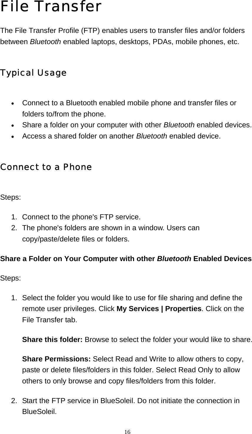   16File Transfer The File Transfer Profile (FTP) enables users to transfer files and/or folders between Bluetooth enabled laptops, desktops, PDAs, mobile phones, etc. Typical Usage • Connect to a Bluetooth enabled mobile phone and transfer files or folders to/from the phone.   • Share a folder on your computer with other Bluetooth enabled devices.   • Access a shared folder on another Bluetooth enabled device.   Connect to a Phone Steps: 1.  Connect to the phone&apos;s FTP service.   2.  The phone&apos;s folders are shown in a window. Users can copy/paste/delete files or folders.   Share a Folder on Your Computer with other Bluetooth Enabled Devices Steps: 1.  Select the folder you would like to use for file sharing and define the remote user privileges. Click My Services | Properties. Click on the File Transfer tab.   Share this folder: Browse to select the folder your would like to share. Share Permissions: Select Read and Write to allow others to copy, paste or delete files/folders in this folder. Select Read Only to allow others to only browse and copy files/folders from this folder. 2.  Start the FTP service in BlueSoleil. Do not initiate the connection in BlueSoleil.  