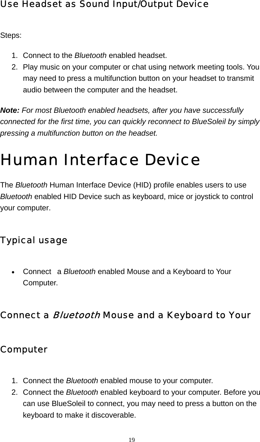   19Use Headset as Sound Input/Output Device Steps: 1.  Connect to the Bluetooth enabled headset.   2.  Play music on your computer or chat using network meeting tools. You may need to press a multifunction button on your headset to transmit audio between the computer and the headset.   Note: For most Bluetooth enabled headsets, after you have successfully connected for the first time, you can quickly reconnect to BlueSoleil by simply pressing a multifunction button on the headset.   Human Interface Device  The Bluetooth Human Interface Device (HID) profile enables users to use Bluetooth enabled HID Device such as keyboard, mice or joystick to control your computer. Typical usage • Connect   a Bluetooth enabled Mouse and a Keyboard to Your Computer.  Connect a Bluetooth Mouse and a Keyboard to Your Computer 1. Connect the Bluetooth enabled mouse to your computer.   2. Connect the Bluetooth enabled keyboard to your computer. Before you can use BlueSoleil to connect, you may need to press a button on the keyboard to make it discoverable.   