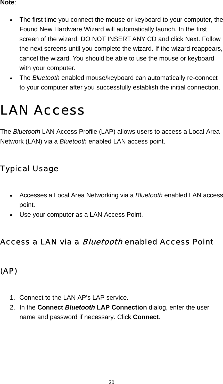   20Note: • The first time you connect the mouse or keyboard to your computer, the Found New Hardware Wizard will automatically launch. In the first screen of the wizard, DO NOT INSERT ANY CD and click Next. Follow the next screens until you complete the wizard. If the wizard reappears, cancel the wizard. You should be able to use the mouse or keyboard with your computer.   • The Bluetooth enabled mouse/keyboard can automatically re-connect to your computer after you successfully establish the initial connection.   LAN Access The Bluetooth LAN Access Profile (LAP) allows users to access a Local Area Network (LAN) via a Bluetooth enabled LAN access point. Typical Usage • Accesses a Local Area Networking via a Bluetooth enabled LAN access point.  • Use your computer as a LAN Access Point.   Access a LAN via a Bluetooth enabled Access Point (AP) 1.  Connect to the LAN AP&apos;s LAP service.   2. In the Connect Bluetooth LAP Connection dialog, enter the user name and password if necessary. Click Connect. 