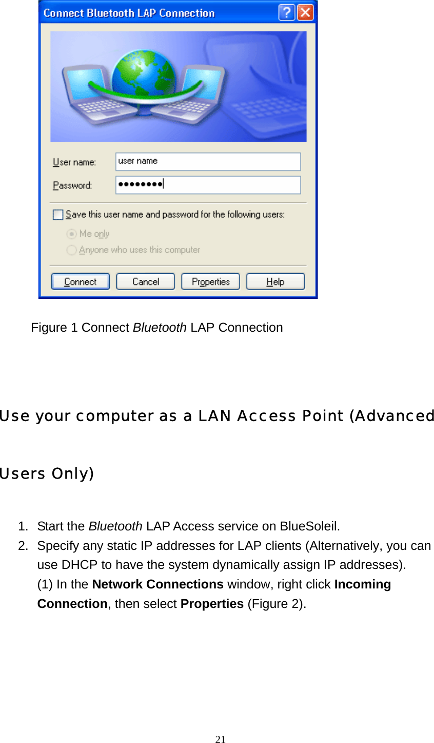   21           Figure 1 Connect Bluetooth LAP Connection       Use your computer as a LAN Access Point (Advanced Users Only) 1. Start the Bluetooth LAP Access service on BlueSoleil.   2.  Specify any static IP addresses for LAP clients (Alternatively, you can use DHCP to have the system dynamically assign IP addresses). (1) In the Network Connections window, right click Incoming Connection, then select Properties (Figure 2). 