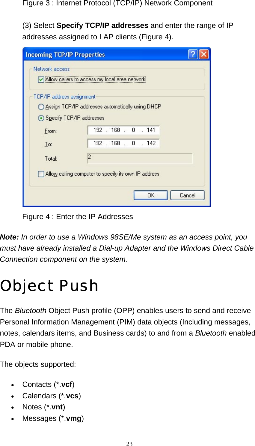   23Figure 3 : Internet Protocol (TCP/IP) Network Component  (3) Select Specify TCP/IP addresses and enter the range of IP addresses assigned to LAP clients (Figure 4).  Figure 4 : Enter the IP Addresses   Note: In order to use a Windows 98SE/Me system as an access point, you must have already installed a Dial-up Adapter and the Windows Direct Cable Connection component on the system.  Object Push The Bluetooth Object Push profile (OPP) enables users to send and receive Personal Information Management (PIM) data objects (Including messages, notes, calendars items, and Business cards) to and from a Bluetooth enabled PDA or mobile phone. The objects supported: • Contacts (*.vcf)  • Calendars (*.vcs)  • Notes (*.vnt)  • Messages (*.vmg)  