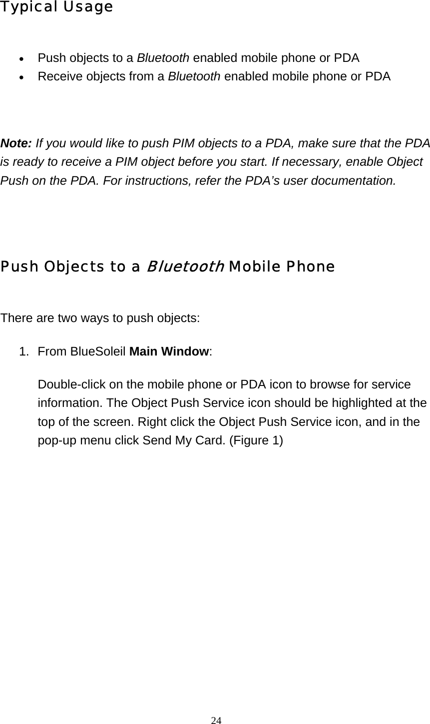   24Typical Usage • Push objects to a Bluetooth enabled mobile phone or PDA   • Receive objects from a Bluetooth enabled mobile phone or PDA     Note: If you would like to push PIM objects to a PDA, make sure that the PDA is ready to receive a PIM object before you start. If necessary, enable Object Push on the PDA. For instructions, refer the PDA’s user documentation.   Push Objects to a Bluetooth Mobile Phone There are two ways to push objects: 1. From BlueSoleil Main Window:  Double-click on the mobile phone or PDA icon to browse for service information. The Object Push Service icon should be highlighted at the top of the screen. Right click the Object Push Service icon, and in the pop-up menu click Send My Card. (Figure 1)   