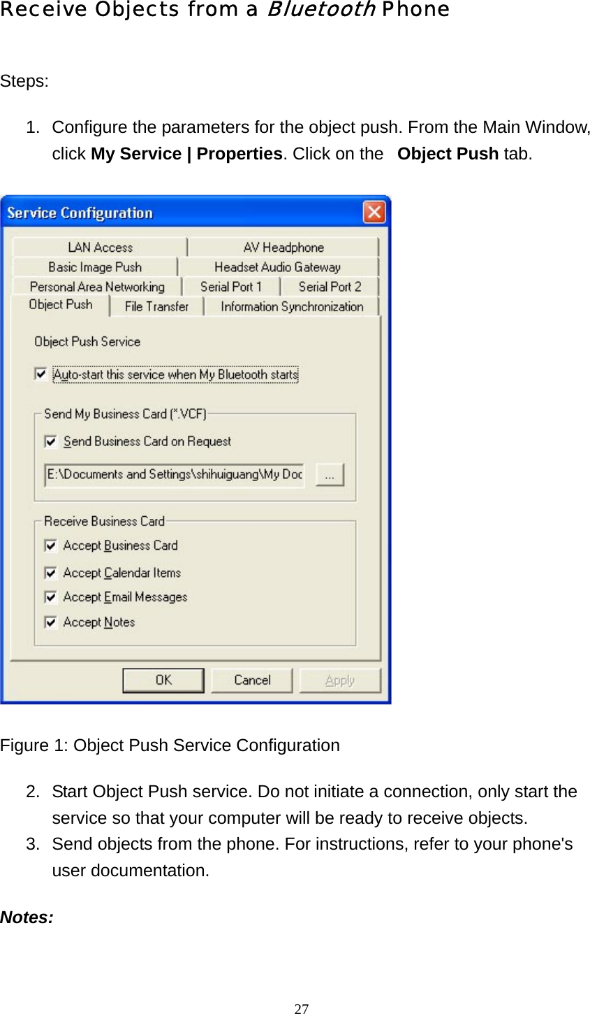   27Receive Objects from a Bluetooth Phone Steps: 1.  Configure the parameters for the object push. From the Main Window, click My Service | Properties. Click on the   Object Push tab.   Figure 1: Object Push Service Configuration 2.  Start Object Push service. Do not initiate a connection, only start the service so that your computer will be ready to receive objects.   3.  Send objects from the phone. For instructions, refer to your phone&apos;s user documentation.   Notes: 